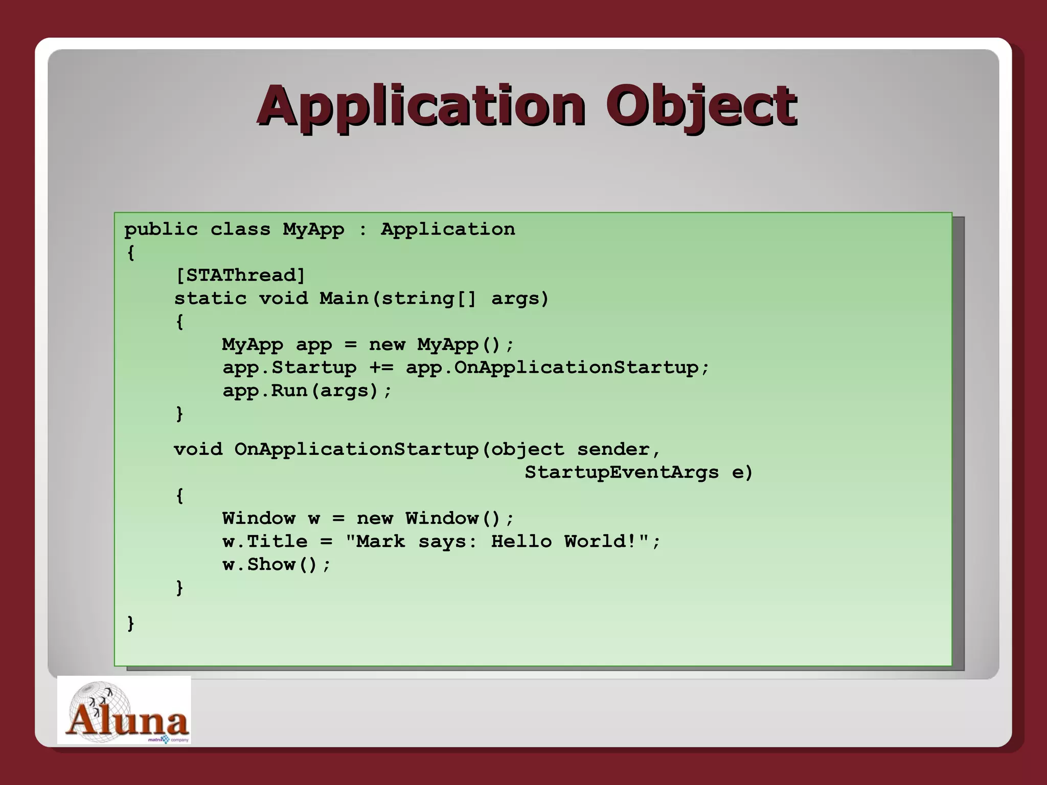 Application Object public class MyApp : Application {   [STAThread]   static void Main(string[] args)   {   MyApp app = new MyApp();   app.Startup += app.OnApplicationStartup;   app.Run(args);   } void OnApplicationStartup(object sender,   StartupEventArgs e)   {   Window w = new Window();   w.Title = &quot;Mark says: Hello World!&quot;;   w.Show();   } } 