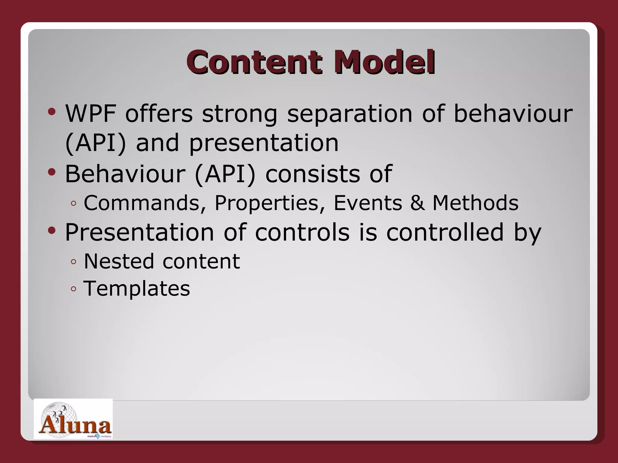 Content Model WPF offers strong separation of behaviour (API) and presentation Behaviour (API) consists of Commands, Properties, Events & Methods Presentation of controls is controlled by Nested content Templates 