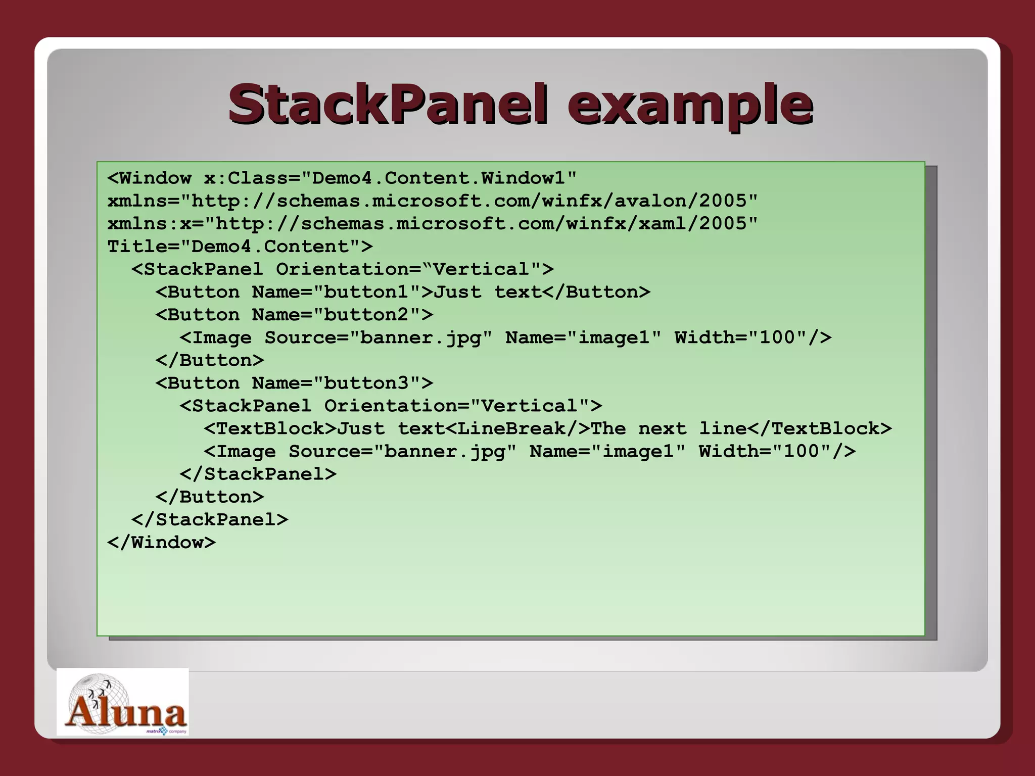 StackPanel example <Window x:Class=&quot;Demo4.Content.Window1&quot;  xmlns=&quot;http://schemas.microsoft.com/winfx/avalon/2005&quot;  xmlns:x=&quot;http://schemas.microsoft.com/winfx/xaml/2005&quot;  Title=&quot;Demo4.Content&quot;>   <StackPanel Orientation=“Vertical&quot;>   <Button Name=&quot;button1&quot;>Just text</Button>   <Button Name=&quot;button2&quot;>   <Image Source=&quot;banner.jpg&quot; Name=&quot;image1&quot; Width=&quot;100&quot;/>   </Button>   <Button Name=&quot;button3&quot;>   <StackPanel Orientation=&quot;Vertical&quot;>   <TextBlock>Just text<LineBreak/>The next line</TextBlock>   <Image Source=&quot;banner.jpg&quot; Name=&quot;image1&quot; Width=&quot;100&quot;/>   </StackPanel>   </Button>   </StackPanel> </Window> 