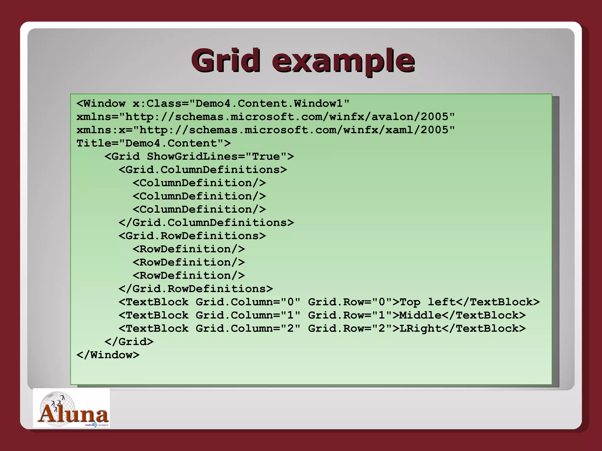 Grid example <Window x:Class=&quot;Demo4.Content.Window1&quot;  xmlns=&quot;http://schemas.microsoft.com/winfx/avalon/2005&quot;  xmlns:x=&quot;http://schemas.microsoft.com/winfx/xaml/2005&quot;  Title=&quot;Demo4.Content&quot;>   <Grid ShowGridLines=&quot;True&quot;>   <Grid.ColumnDefinitions>   <ColumnDefinition/>   <ColumnDefinition/>   <ColumnDefinition/>   </Grid.ColumnDefinitions>   <Grid.RowDefinitions>   <RowDefinition/>   <RowDefinition/>   <RowDefinition/>   </Grid.RowDefinitions>   <TextBlock Grid.Column=&quot;0&quot; Grid.Row=&quot;0&quot;>Top left</TextBlock>   <TextBlock Grid.Column=&quot;1&quot; Grid.Row=&quot;1&quot;>Middle</TextBlock>   <TextBlock Grid.Column=&quot;2&quot; Grid.Row=&quot;2&quot;>LRight</TextBlock>   </Grid> </Window> 