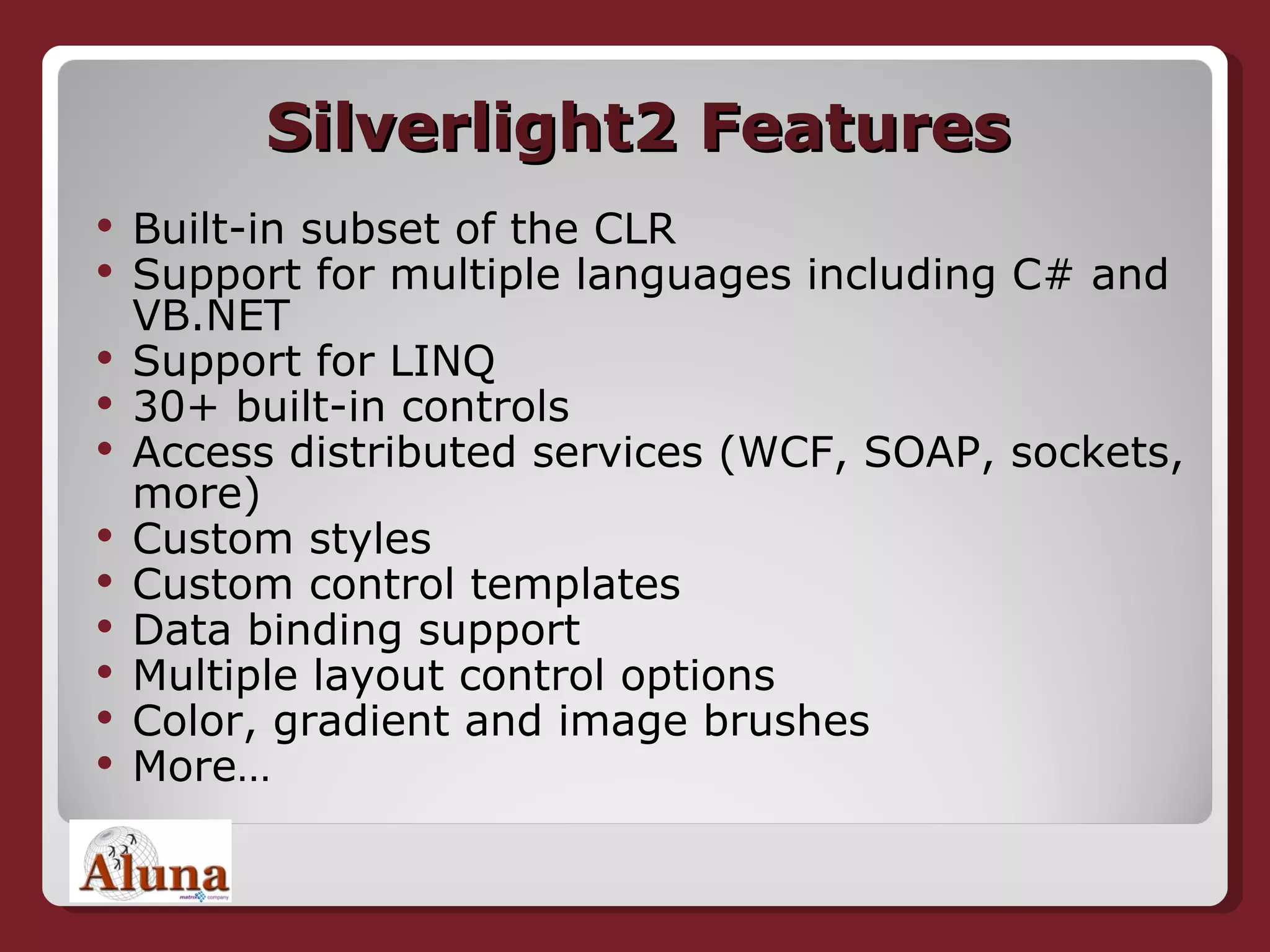 Silverlight2 Features Built-in subset of the CLR Support for multiple languages including C# and VB.NET Support for LINQ 30+ built-in controls Access distributed services (WCF, SOAP, sockets, more) Custom styles Custom control templates Data binding support Multiple layout control options Color, gradient and image brushes More… 
