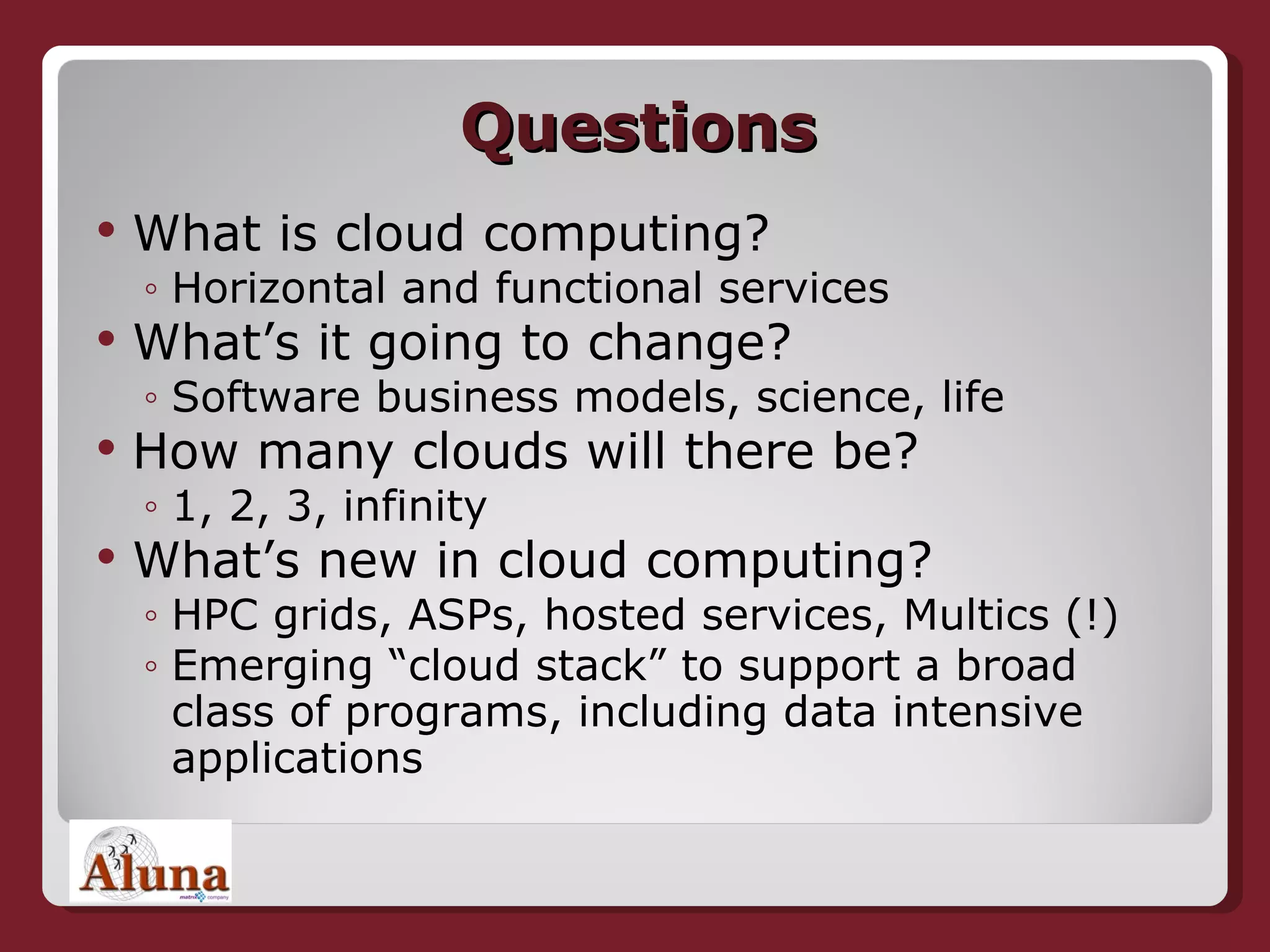 Questions What is cloud computing? Horizontal and functional services What’s it going to change? Software business models, science, life How many clouds will there be? 1, 2, 3,  infinity   What’s new in cloud computing? HPC grids, ASPs, hosted services, Multics (!) Emerging “cloud stack” to support a broad class of programs, including data intensive applications 