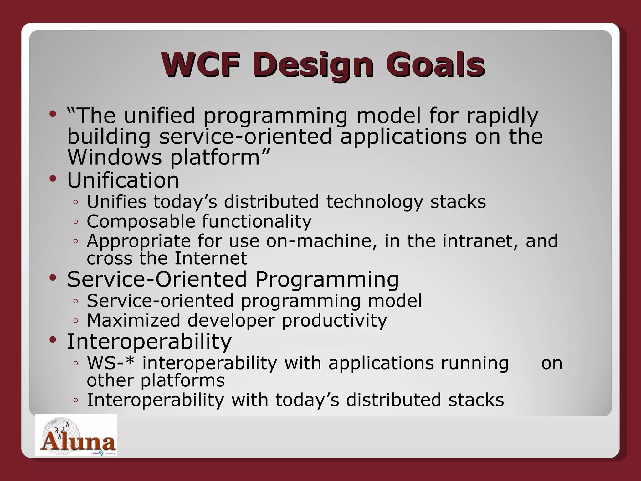 WCF Design Goals “ The unified programming model for rapidly building service-oriented applications on the Windows platform” Unification Unifies today’s distributed technology stacks Composable functionality Appropriate for use on-machine, in the intranet, and cross the Internet Service-Oriented Programming Service-oriented programming model Maximized developer productivity Interoperability WS-* interoperability with applications running  on other platforms Interoperability with today’s distributed stacks 