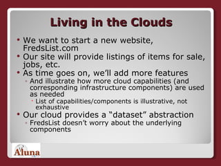 Living in the Clouds We want to start a new website, FredsList.com Our site will provide listings of items for sale, jobs, etc. As time goes on, we’ll add more features And illustrate how more cloud capabilities (and corresponding infrastructure components) are used as needed List of capabilities/components is illustrative, not exhaustive Our cloud provides a “dataset” abstraction FredsList doesn’t worry about the underlying components 