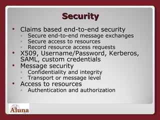 Security Claims based end-to-end security Secure end-to-end message exchanges Secure access to resources Record resource access requests X509, Username/Password, Kerberos, SAML, custom credentials Message security Confidentiality and integrity Transport or message level Access to resources Authentication and authorization 
