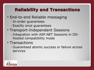 Reliability and Transactions End-to-end Reliable messaging In-order guarantees Exactly once guarantees Transport-Independent Sessions Integration with ASP.NET Sessions in IIS-Hosted compatibility mode Transactions Guaranteed atomic success or failure across services 