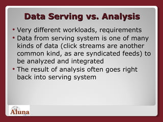 Data Serving vs. Analysis Very different workloads, requirements Data from serving system is one of many kinds of data (click streams are another common kind, as are syndicated feeds) to be analyzed and integrated The result of analysis often goes right back into serving system 