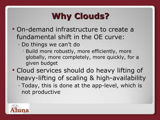 Why Clouds? On-demand infrastructure to create a fundamental shift in the OE curve: Do things we can’t do Build more robustly, more efficiently, more globally, more completely, more quickly, for a given budget Cloud services should do heavy lifting of heavy-lifting of scaling & high-availability Today, this is done at the app-level, which is not productive 