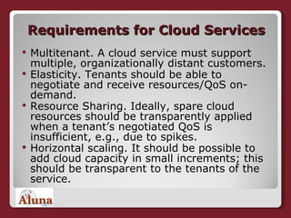 Requirements for Cloud Services Multitenant. A cloud service must support multiple, organizationally distant customers.  Elasticity. Tenants should be able to negotiate and receive resources/QoS on-demand. Resource Sharing. Ideally, spare cloud resources should be transparently applied when a tenant’s negotiated QoS is insufficient, e.g., due to spikes. Horizontal scaling. It should be possible to add cloud capacity in small increments; this should be transparent to the tenants of the service.  
