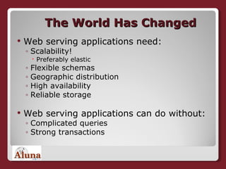 The World Has Changed Web serving applications need: Scalability! Preferably elastic Flexible schemas Geographic distribution High availability Reliable storage Web serving applications can do without: Complicated queries Strong transactions 