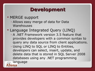 Development MERGE support Allows easy merge of data for Data Warehouses Language Integrated Query (LINQ) A .NET Framework version 3.5 feature that provides developers with a common syntax to query any data source from client applications.  Using LINQ to SQL or LINQ to Entities, developers can select, insert, update, and delete data that is stored in SQL Server 2008 databases using any .NET programming language 