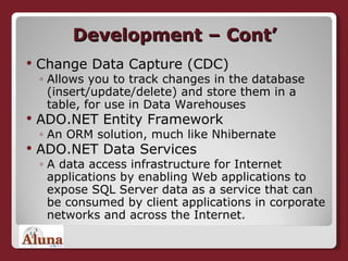 Development – Cont’ Change Data Capture (CDC) Allows you to track changes in the database (insert/update/delete) and store them in a table, for use in Data Warehouses ADO.NET Entity Framework An ORM solution, much like Nhibernate ADO.NET Data Services  A data access infrastructure for Internet applications by enabling Web applications to expose SQL Server data as a service that can be consumed by client applications in corporate networks and across the Internet. 