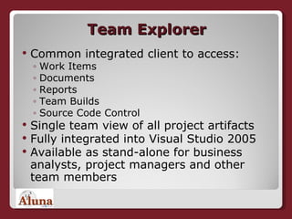Team Explorer Common integrated client to access: Work Items Documents Reports Team Builds Source Code Control Single team view of all project artifacts Fully integrated into Visual Studio 2005 Available as stand-alone for business analysts, project managers and other team members 