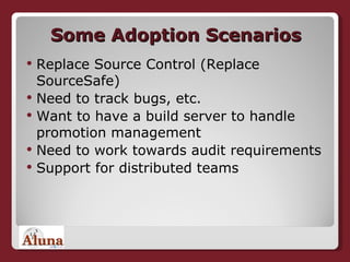 Some Adoption Scenarios Replace Source Control (Replace SourceSafe) Need to track bugs, etc. Want to have a build server to handle promotion management Need to work towards audit requirements Support for distributed teams 