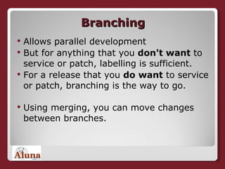 Branching Allows parallel development But for anything that you  don't want  to service or patch, labelling is sufficient.   For a release that you  do want  to service or patch, branching is the way to go.  Using merging, you can move changes between branches. 