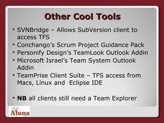 Other Cool Tools SVNBridge – Allows SubVersion client to access TFS Conchango’s Scrum Project Guidance Pack Personify Design’s TeamLook Outlook Addin  Microsoft Israel’s Team System Outlook Addin TeamPrise Client Suite – TFS access from Macs, Linux and  Eclipse IDE NB  all clients still need a Team Explorer 