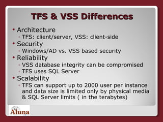 TFS & VSS Differences Architecture TFS: client/server, VSS: client-side Security Windows/AD vs. VSS based security Reliability VSS database integrity can be compromised TFS uses SQL Server Scalability TFS can support up to 2000 user per instance and data size is limited only by physical media & SQL Server limits ( in the terabytes) 