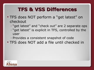 TFS & VSS Differences TFS does NOT perform a “get latest” on checkout “ get latest” and “check out” are 2 separate ops “ get latest” is explicit in TFS, controlled by the user Provides a consistent snapshot of code TFS does NOT add a file until checked in 