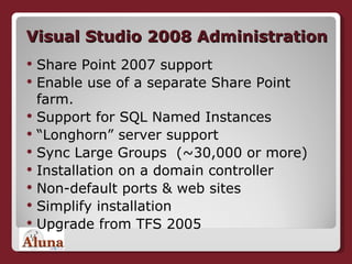 Visual Studio 2008 Administration Share Point 2007 support Enable use of a separate Share Point farm. Support for SQL Named Instances  “ Longhorn” server support  Sync Large Groups  (~30,000 or more) Installation on a domain controller Non-default ports & web sites  Simplify installation  Upgrade from TFS 2005 
