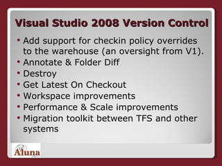 Visual Studio 2008 Version Control Add support for checkin policy overrides to the warehouse (an oversight from V1). Annotate & Folder Diff  Destroy  Get Latest On Checkout  Workspace improvements  Performance & Scale improvements  Migration toolkit between TFS and other systems 