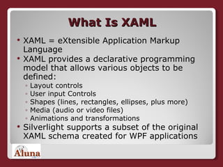 What Is XAML XAML = eXtensible Application Markup Language XAML provides a declarative programming model that allows various objects to be defined: Layout controls User input Controls Shapes (lines, rectangles, ellipses, plus more) Media (audio or video files) Animations and transformations Silverlight supports a subset of the original XAML schema created for WPF applications 