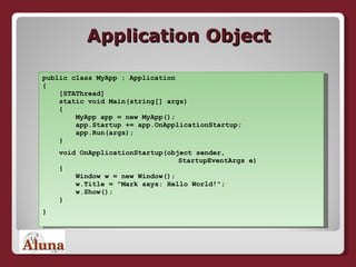 Application Object public class MyApp : Application {   [STAThread]   static void Main(string[] args)   {   MyApp app = new MyApp();   app.Startup += app.OnApplicationStartup;   app.Run(args);   } void OnApplicationStartup(object sender,   StartupEventArgs e)   {   Window w = new Window();   w.Title = "Mark says: Hello World!";   w.Show();   } } 