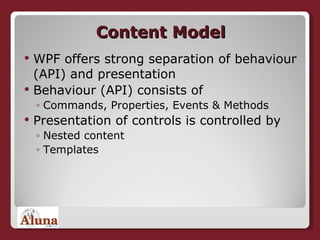 Content Model WPF offers strong separation of behaviour (API) and presentation Behaviour (API) consists of Commands, Properties, Events & Methods Presentation of controls is controlled by Nested content Templates 