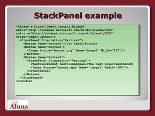 StackPanel example <Window x:Class="Demo4.Content.Window1"  xmlns="http://schemas.microsoft.com/winfx/avalon/2005"  xmlns:x="http://schemas.microsoft.com/winfx/xaml/2005"  Title="Demo4.Content">   <StackPanel Orientation=“Vertical">   <Button Name="button1">Just text</Button>   <Button Name="button2">   <Image Source="banner.jpg" Name="image1" Width="100"/>   </Button>   <Button Name="button3">   <StackPanel Orientation="Vertical">   <TextBlock>Just text<LineBreak/>The next line</TextBlock>   <Image Source="banner.jpg" Name="image1" Width="100"/>   </StackPanel>   </Button>   </StackPanel> </Window> 
