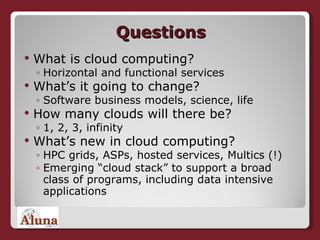 Questions What is cloud computing? Horizontal and functional services What’s it going to change? Software business models, science, life How many clouds will there be? 1, 2, 3,  infinity   What’s new in cloud computing? HPC grids, ASPs, hosted services, Multics (!) Emerging “cloud stack” to support a broad class of programs, including data intensive applications 