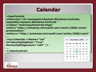 Calendar <UserControl xmlns:my="clr-namespace:System.Windows.Controls; assembly=System.Windows.Controls " x:Class="UserInputControls.Page" xmlns="http://schemas.microsoft.com/winfx/2006/xaml/ presentation" xmlns:x="http://schemas.microsoft.com/winfx/2006/xaml" … <my:Calendar x:Name="cal" IsTodayHighlighted="True" HorizontalAlignment="Left" /> … </UserControl> 