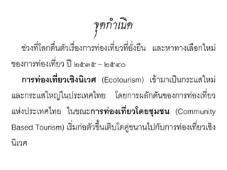 จุดกำำเนิ ด
  ช่วงที่โลกตื่นตัวเรื่องการท่องเที่ยวที่ยั่งยืน
และหาทางเลือกใหม่ของการท่องเทียว      ่         ปี
๒๕๓๕ – ๒๕๔๐
  การท่องเทียวเชิงนิเวศ
               ่                (Ecotourism)
เข้ามาเป็นกระแสใหม่และกระแสใหญ่ใน
ประเทศไทย          โดยการผลักดันของการท่อง
เที่ยวแห่งประเทศไทย          ในขณะการท่อง
เทียวโดยชุมชน (Community Based
    ่
Tourism) เริมก่อตัวขึนเติบโตคู่ขนานไปกับ
                 ่       ้
การท่องเทียวเชิงนิเวศ
           ่
 
