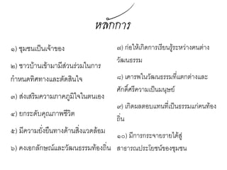 หลักกำร
๑) ชุมชนเป็นเจ้าของ    ๗) ก่อให้เกิดการเรียนรู้ระ
                        หว่างฅนต่างวัฒนธรรม
๒) ชาวบ้านเข้ามามีส่วน
                       ๘) เคารพในวัฒนธรรมที่
 ร่วมในการกำาหนด
                        แตกต่างและศักดิ์ศรี
 ทิศทางและตัดสินใจ      ความเป็นมนุษย์
๓) ส่งเสริมความภาค     ๙) เกิดผลตอบแทนที่เป็น
 ภูมิใจในตนเอง          ธรรมแก่ฅนท้องถิ่น
๔) ยกระดับคุณภาพ       ๑๐) มีการกระจายรายได้สู่
 ชีวต
    ิ                   สาธารณประโยชน์ของ
                        ชุมชน
๕) มีความยั่งยืนทาง
 