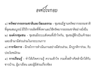 องค์ประกอบ
๑) ทรัพยากรธรรมชาติและวัฒนธรรม - ชุมชนมี
ฐานทรัพยากรธรรมชาติที่อุดมสมบูรณ์         และมีวถี
                                                ิ
การผลิตที่พงพาและใช้ทรัพยากรธรรมชาติอย่าง
             ึ่
ยั่งยืน
๒) องค์กรชุมชน - ชุมชนมีระบบสังคมที่เข้าใจกัน,
ชุมชนรู้สกเป็นเจ้าของและเข้ามามีสวนร่วมใน
          ึ                          ่
กระบวนการ
๓) การจัดการ - มีกลไกการดำาเนินงานอย่างมีส่วน
ร่วม, มีกฏกติการ่วม, รับประโยชน์ร่วม
๔) การเรียนรู้ - ทำาให้เกิดความรู้ ความเข้าใจ รวม
ทั้งสร้างจิตสำานึกให้กับชาวบ้าน, ผู้มาเยือน และผู้
 