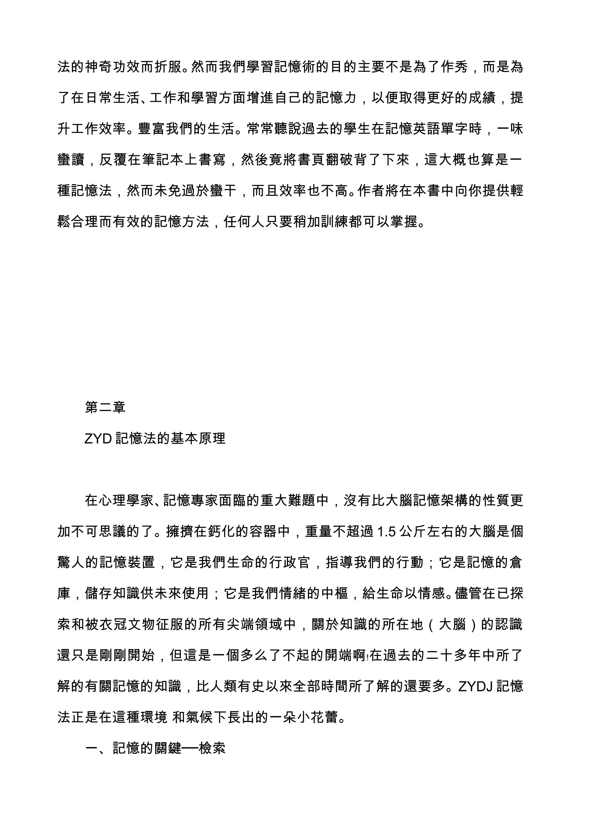 法的神奇功效而折服。然而我們學習記憶術的目的主要不是為了作秀，而是為

了在日常生活、工作和學習方面增進自己的記憶力，以便取得更好的成績，提

升工作效率。豐富我們的生活。常常聽說過去的學生在記憶英語單字時，一味

蠻讀，反覆在筆記本上書寫，然後竟將書頁翻破背了下來，這大概也算是一

種記憶法，然而未免過於蠻干，而且效率也不高。作者將在本書中向你提供輕

鬆合理而有效的記憶方法，任何人只要稍加訓練都可以掌握。




  第二章

  ZYD 記憶法的基本原理



  在心理學家、記憶專家面臨的重大難題中，沒有比大腦記憶架構的性質更

加不可思議的了。擁擠在鈣化的容器中，重量不超過 1.5 公斤左右的大腦是個

驚人的記憶裝置，它是我們生命的行政官，指導我們的行動；它是記憶的倉

庫，儲存知識供未來使用；它是我們情緒的中樞，給生命以情感。儘管在已探

索和被衣冠文物征服的所有尖端領域中，關於知識的所在地（大腦）的認識

還只是剛剛開始，但這是一個多么了不起的開端啊﹗在過去的二十多年中所了

解的有關記憶的知識，比人類有史以來全部時間所了解的還要多。ZYDJ 記憶

法正是在這種環境 和氣候下長出的一朵小花蕾。

  一、記憶的關鍵──檢索
 