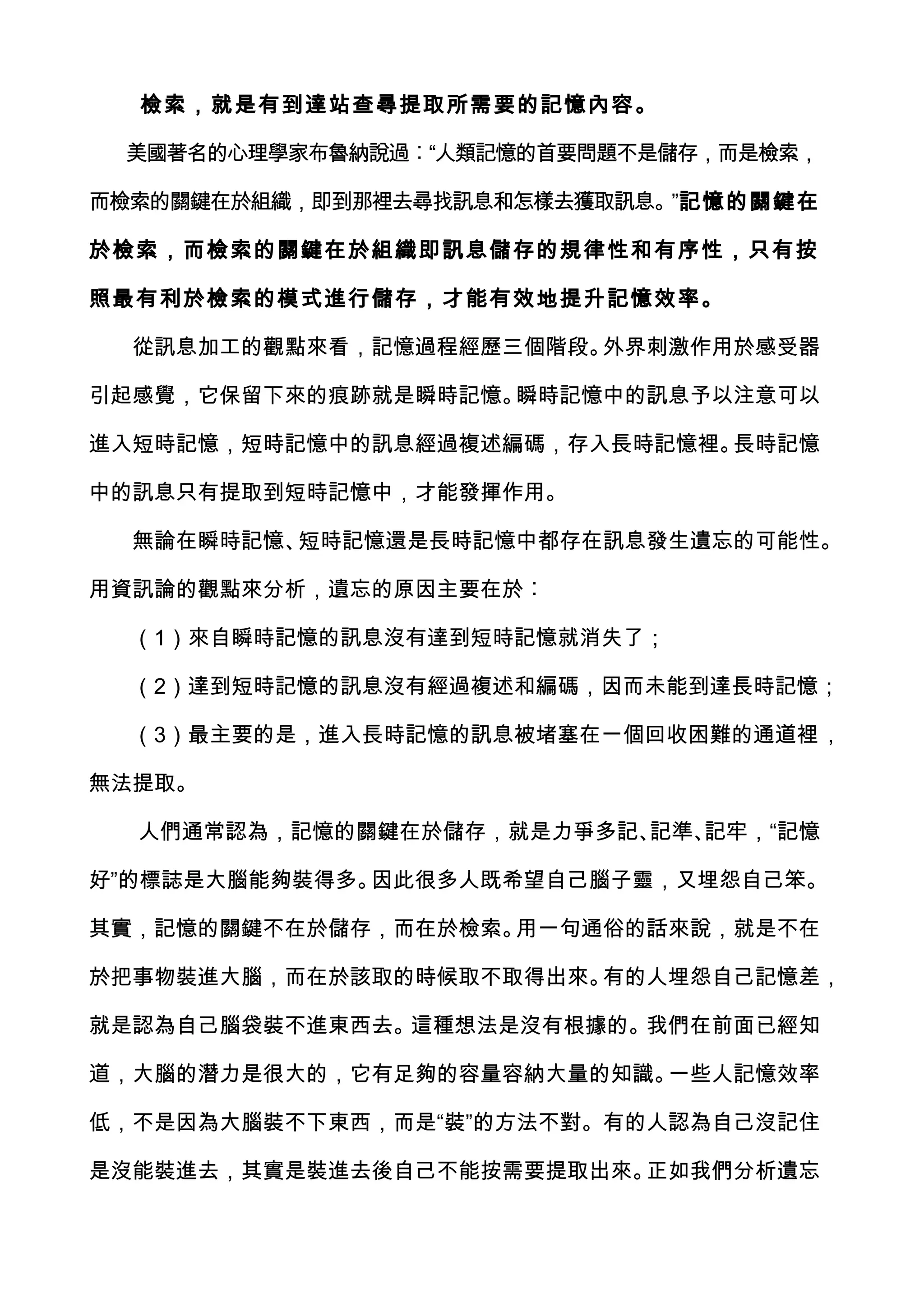 檢索，就是有到達站查尋提取所需要的記憶內容。

 美國著名的心理學家布魯納說過︰“人類記憶的首要問題不是儲存，而是檢索，

而檢索的關鍵在於組織，即到那裡去尋找訊息和怎樣去獲取訊息。”記憶的關鍵在

於檢索，而檢索的關鍵在於組織即訊息儲存的規律性和有序性，只有按

照最有利於檢索的模式進行儲存，才能有效地提升記憶效率。

  從訊息加工的觀點來看，記憶過程經歷三個階段。外界刺激作用於感受器

引起感覺，它保留下來的痕跡就是瞬時記憶。瞬時記憶中的訊息予以注意可以

進入短時記憶，短時記憶中的訊息經過複述編碼，存入長時記憶裡。長時記憶

中的訊息只有提取到短時記憶中，才能發揮作用。

  無論在瞬時記憶、短時記憶還是長時記憶中都存在訊息發生遺忘的可能性。

用資訊論的觀點來分析，遺忘的原因主要在於︰

  （1）來自瞬時記憶的訊息沒有達到短時記憶就消失了；

  （2）達到短時記憶的訊息沒有經過複述和編碼，因而未能到達長時記憶；

  （3）最主要的是，進入長時記憶的訊息被堵塞在一個回收困難的通道裡，

無法提取。

  人們通常認為，記憶的關鍵在於儲存，就是力爭多記、記準、記牢，“記憶

好”的標誌是大腦能夠裝得多。因此很多人既希望自己腦子靈，又埋怨自己笨。

其實，記憶的關鍵不在於儲存，而在於檢索。用一句通俗的話來說，就是不在

於把事物裝進大腦，而在於該取的時候取不取得出來。有的人埋怨自己記憶差，

就是認為自己腦袋裝不進東西去。這種想法是沒有根據的。我們在前面已經知

道，大腦的潛力是很大的，它有足夠的容量容納大量的知識。一些人記憶效率

低，不是因為大腦裝不下東西，而是“裝”的方法不對。有的人認為自己沒記住

是沒能裝進去，其實是裝進去後自己不能按需要提取出來。正如我們分析遺忘
 