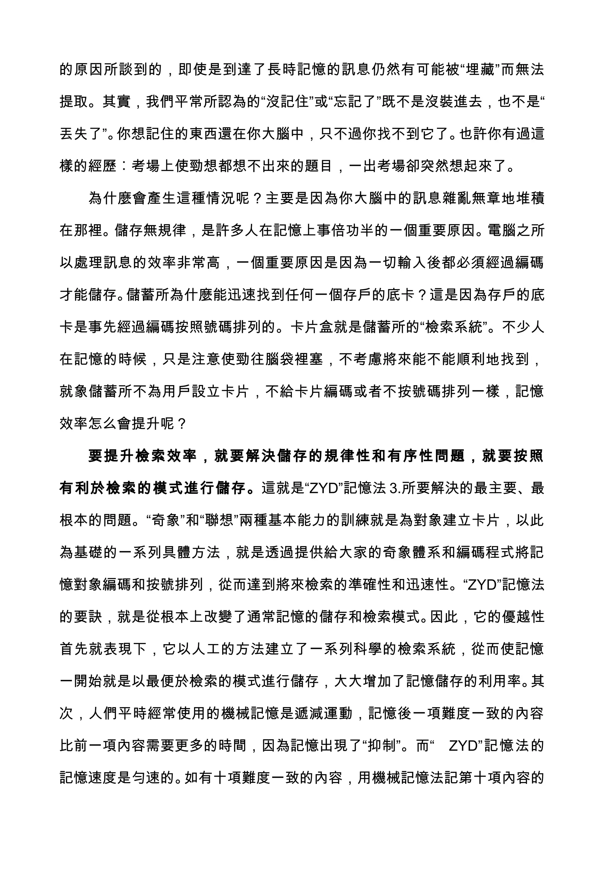 的原因所談到的，即使是到達了長時記憶的訊息仍然有可能被“埋藏”而無法

提取。其實，我們平常所認為的“沒記住”或“忘記了”既不是沒裝進去，也不是“

丟失了”。你想記住的東西還在你大腦中，只不過你找不到它了。也許你有過這

樣的經歷︰考場上使勁想都想不出來的題目，一出考場卻突然想起來了。

  為什麼會產生這種情況呢？主要是因為你大腦中的訊息雜亂無章地堆積

在那裡。儲存無規律，是許多人在記憶上事倍功半的一個重要原因。電腦之所

以處理訊息的效率非常高，一個重要原因是因為一切輸入後都必須經過編碼

才能儲存。儲蓄所為什麼能迅速找到任何一個存戶的底卡？這是因為存戶的底

卡是事先經過編碼按照號碼排列的。卡片盒就是儲蓄所的“檢索系統”。不少人

在記憶的時候，只是注意使勁往腦袋裡塞，不考慮將來能不能順利地找到，

就象儲蓄所不為用戶設立卡片，不給卡片編碼或者不按號碼排列一樣，記憶

效率怎么會提升呢？

  要提升檢索效率，就要解決儲存的規律性和有序性問題，就要按照

有利於檢索的模式進行儲存。這就是“ZYD”記憶法 3.所要解決的最主要、最

根本的問題。“奇象”和“聯想”兩種基本能力的訓練就是為對象建立卡片，以此

為基礎的一系列具體方法，就是透過提供給大家的奇象體系和編碼程式將記

憶對象編碼和按號排列，從而達到將來檢索的準確性和迅速性。“ZYD”記憶法

的要訣，就是從根本上改變了通常記憶的儲存和檢索模式。因此，它的優越性

首先就表現下，它以人工的方法建立了一系列科學的檢索系統，從而使記憶

一開始就是以最便於檢索的模式進行儲存，大大增加了記憶儲存的利用率。其

次，人們平時經常使用的機械記憶是遞減運動，記憶後一項難度一致的內容

比前一項內容需要更多的時間，因為記憶出現了“抑制”。而“   ZYD”記憶法的

記憶速度是勻速的。如有十項難度一致的內容，用機械記憶法記第十項內容的
 