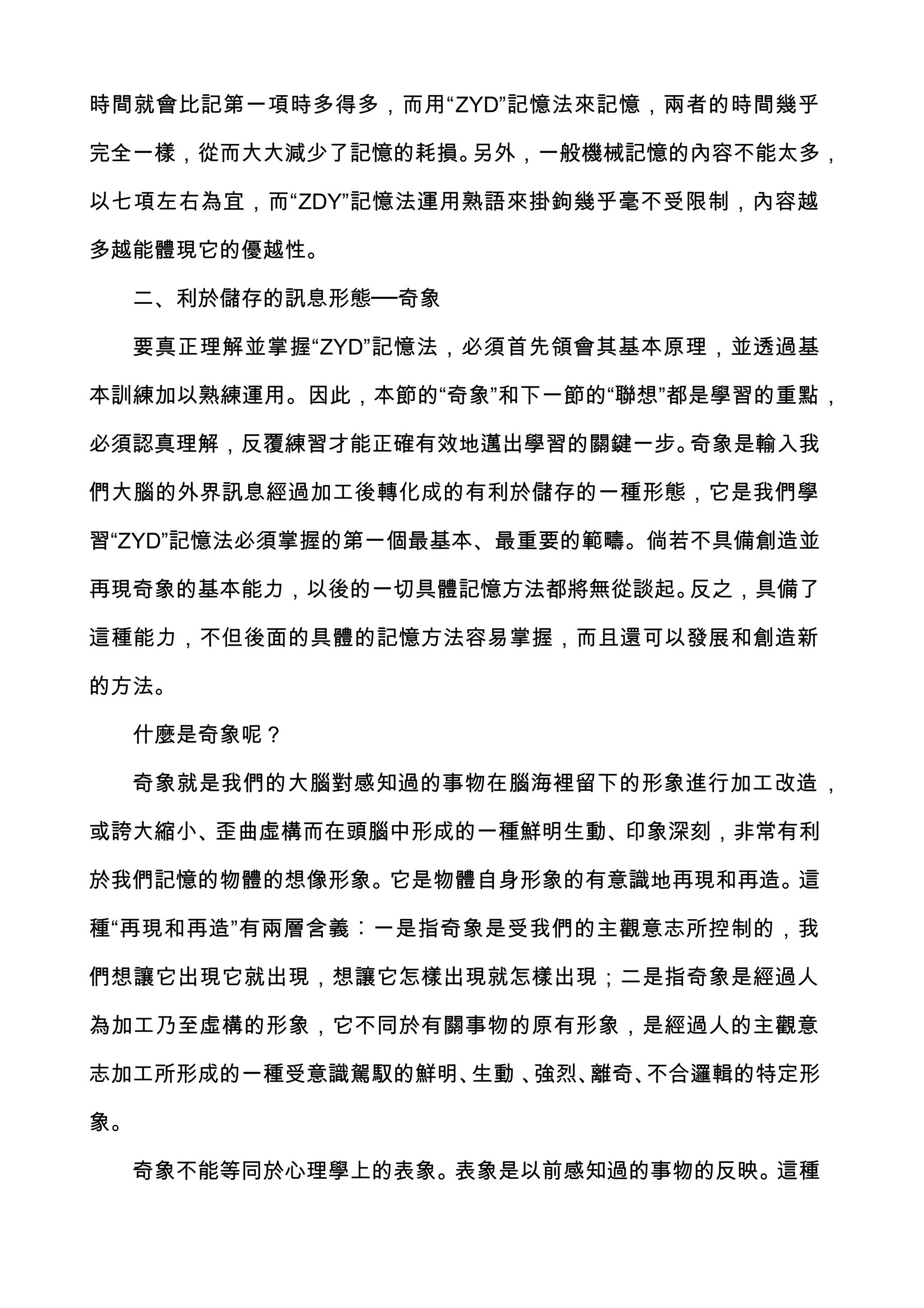 時間就會比記第一項時多得多，而用“ZYD”記憶法來記憶，兩者的時間幾乎

完全一樣，從而大大減少了記憶的耗損。另外，一般機械記憶的內容不能太多，

以七項左右為宜，而“ZDY”記憶法運用熟語來掛鉤幾乎毫不受限制，內容越

多越能體現它的優越性。

  二、利於儲存的訊息形態──奇象

  要真正理解並掌握“ZYD”記憶法，必須首先領會其基本原理，並透過基

本訓練加以熟練運用。因此，本節的“奇象”和下一節的“聯想”都是學習的重點，

必須認真理解，反覆練習才能正確有效地邁出學習的關鍵一步。奇象是輸入我

們大腦的外界訊息經過加工後轉化成的有利於儲存的一種形態，它是我們學

習“ZYD”記憶法必須掌握的第一個最基本、最重要的範疇。倘若不具備創造並

再現奇象的基本能力，以後的一切具體記憶方法都將無從談起。反之，具備了

這種能力，不但後面的具體的記憶方法容易掌握，而且還可以發展和創造新

的方法。

  什麼是奇象呢？

  奇象就是我們的大腦對感知過的事物在腦海裡留下的形象進行加工改造 ，

或誇大縮小、歪曲虛構而在頭腦中形成的一種鮮明生動、印象深刻，非常有利

於我們記憶的物體的想像形象。它是物體自身形象的有意識地再現和再造。這

種“再現和再造”有兩層含義︰一是指奇象是受我們的主觀意志所控制的，我

們想讓它出現它就出現，想讓它怎樣出現就怎樣出現；二是指奇象是經過人

為加工乃至虛構的形象，它不同於有關事物的原有形象，是經過人的主觀意

志加工所形成的一種受意識駕馭的鮮明、生動 、強烈、離奇、不合邏輯的特定形

象。

  奇象不能等同於心理學上的表象。表象是以前感知過的事物的反映。這種
 