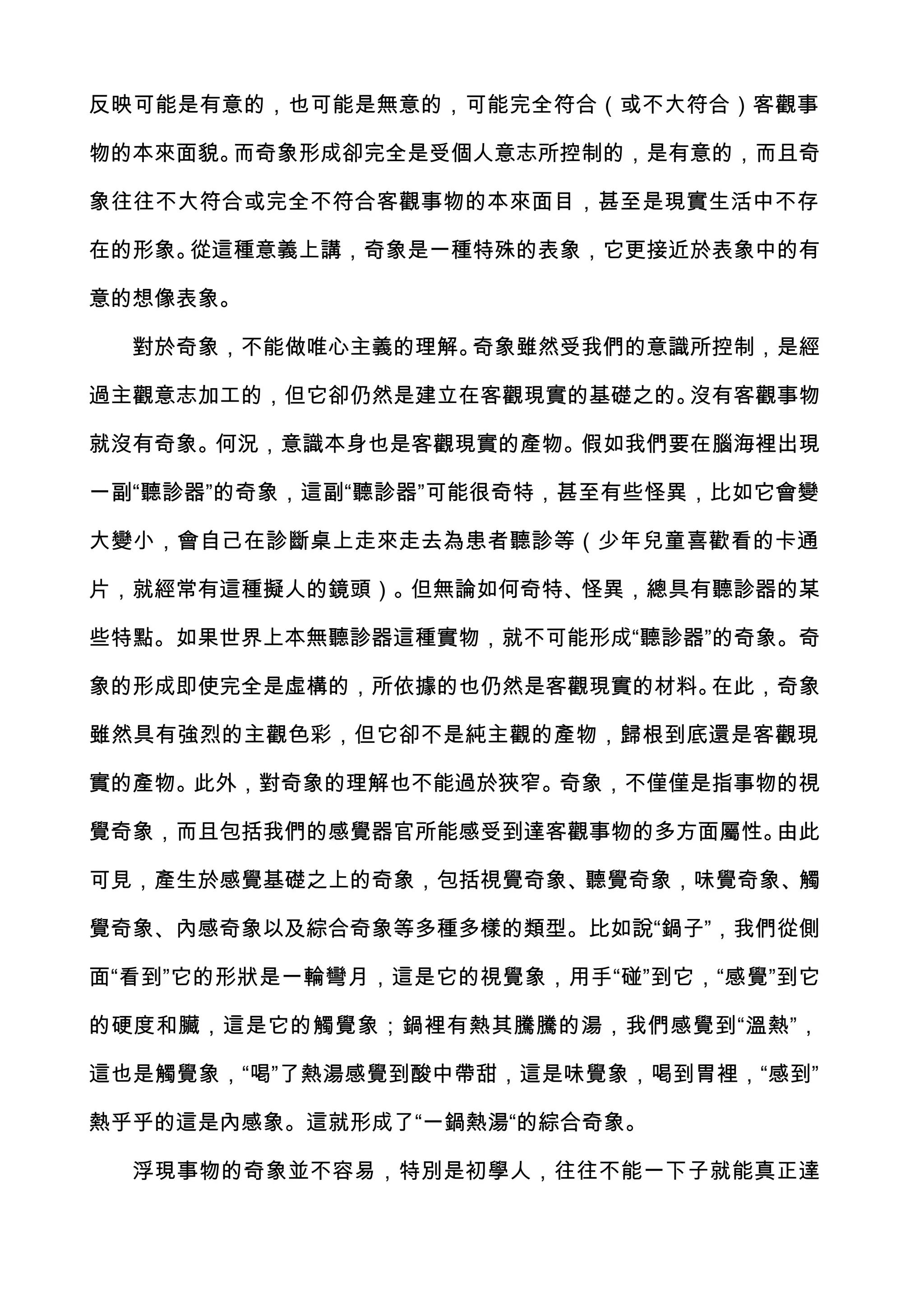 反映可能是有意的，也可能是無意的，可能完全符合（或不大符合）客觀事

物的本來面貌。而奇象形成卻完全是受個人意志所控制的，是有意的，而且奇

象往往不大符合或完全不符合客觀事物的本來面目，甚至是現實生活中不存

在的形象。從這種意義上講，奇象是一種特殊的表象，它更接近於表象中的有

意的想像表象。

  對於奇象，不能做唯心主義的理解。奇象雖然受我們的意識所控制，是經

過主觀意志加工的，但它卻仍然是建立在客觀現實的基礎之的。沒有客觀事物

就沒有奇象。何況，意識本身也是客觀現實的產物。假如我們要在腦海裡出現

一副“聽診器”的奇象，這副“聽診器”可能很奇特，甚至有些怪異，比如它會變

大變小，會自己在診斷桌上走來走去為患者聽診等（少年兒童喜歡看的卡通

片，就經常有這種擬人的鏡頭）。但無論如何奇特、怪異，總具有聽診器的某

些特點。如果世界上本無聽診器這種實物，就不可能形成“聽診器”的奇象。奇

象的形成即使完全是虛構的，所依據的也仍然是客觀現實的材料。在此，奇象

雖然具有強烈的主觀色彩，但它卻不是純主觀的產物，歸根到底還是客觀現

實的產物。此外，對奇象的理解也不能過於狹窄。奇象，不僅僅是指事物的視

覺奇象，而且包括我們的感覺器官所能感受到達客觀事物的多方面屬性。由此

可見，產生於感覺基礎之上的奇象，包括視覺奇象、聽覺奇象，味覺奇象、觸

覺奇象、內感奇象以及綜合奇象等多種多樣的類型。比如說“鍋子”，我們從側

面“看到”它的形狀是一輪彎月，這是它的視覺象，用手“碰”到它，“感覺”到它

的硬度和臟，這是它的觸覺象；鍋裡有熱其騰騰的湯，我們感覺到“溫熱”，

這也是觸覺象，“喝”了熱湯感覺到酸中帶甜，這是味覺象，喝到胃裡，“感到”

熱乎乎的這是內感象。這就形成了“一鍋熱湯“的綜合奇象。

  浮現事物的奇象並不容易，特別是初學人，往往不能一下子就能真正達
 