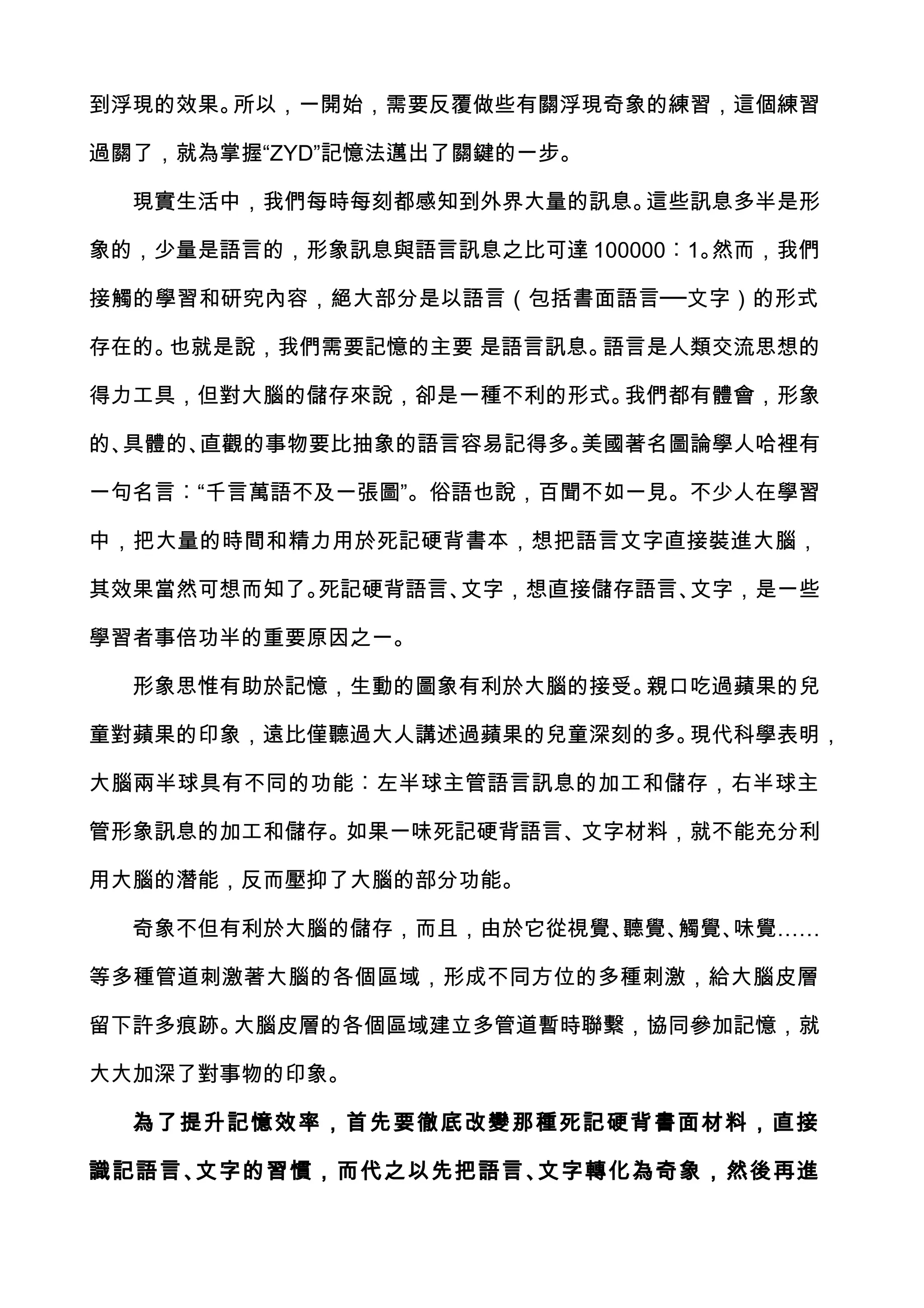 到浮現的效果。所以，一開始，需要反覆做些有關浮現奇象的練習，這個練習

過關了，就為掌握“ZYD”記憶法邁出了關鍵的一步。

  現實生活中，我們每時每刻都感知到外界大量的訊息。這些訊息多半是形

象的，少量是語言的，形象訊息與語言訊息之比可達 100000︰1。然而，我們

接觸的學習和研究內容，絕大部分是以語言（包括書面語言──文字）的形式

存在的。也就是說，我們需要記憶的主要 是語言訊息。語言是人類交流思想的

得力工具，但對大腦的儲存來說，卻是一種不利的形式。我們都有體會，形象

的、具體的、直觀的事物要比抽象的語言容易記得多。美國著名圖論學人哈裡有

一句名言︰“千言萬語不及一張圖”。俗語也說，百聞不如一見。不少人在學習

中，把大量的時間和精力用於死記硬背書本，想把語言文字直接裝進大腦，

其效果當然可想而知了。死記硬背語言、文字，想直接儲存語言、文字，是一些

學習者事倍功半的重要原因之一。

  形象思惟有助於記憶，生動的圖象有利於大腦的接受。親口吃過蘋果的兒

童對蘋果的印象，遠比僅聽過大人講述過蘋果的兒童深刻的多。現代科學表明，

大腦兩半球具有不同的功能︰左半球主管語言訊息的加工和儲存，右半球主

管形象訊息的加工和儲存。如果一味死記硬背語言、文字材料，就不能充分利

用大腦的潛能，反而壓抑了大腦的部分功能。

  奇象不但有利於大腦的儲存，而且，由於它從視覺、聽覺、觸覺、味覺……

等多種管道刺激著大腦的各個區域，形成不同方位的多種刺激，給大腦皮層

留下許多痕跡。大腦皮層的各個區域建立多管道暫時聯繫，協同參加記憶，就

大大加深了對事物的印象。

  為了提升記憶效率，首先要徹底改變那種死記硬背書面材料，直接

識記語言、文字的習慣，而代之以先把語言、文字轉化為奇象，然後再進
 