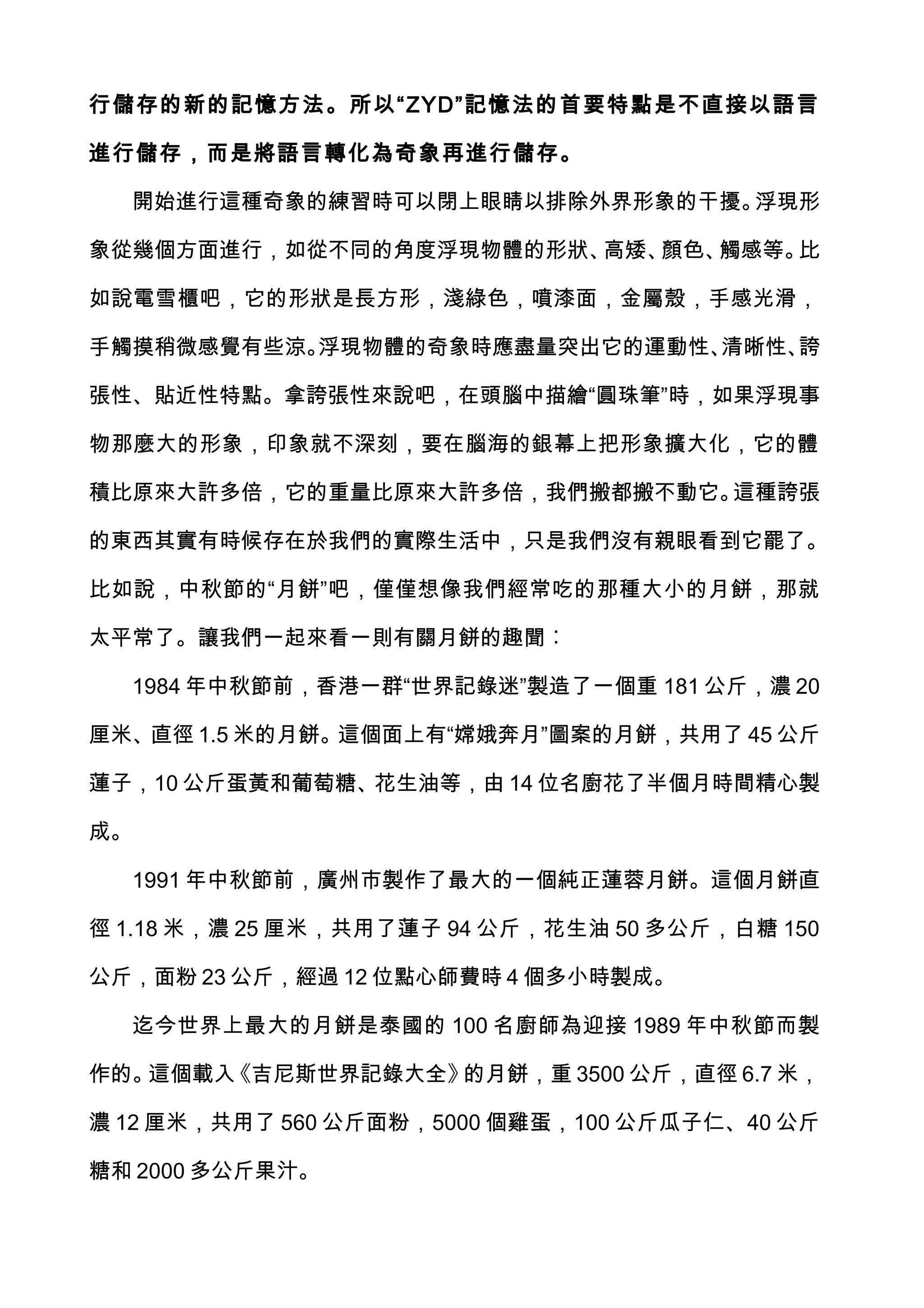 行儲存的新的記憶方法。所以“ ZYD”記憶法的首要特點是不直接以語言

進行儲存，而是將語言轉化為奇象再進行儲存。

  開始進行這種奇象的練習時可以閉上眼睛以排除外界形象的干擾。浮現形

象從幾個方面進行，如從不同的角度浮現物體的形狀、高矮、顏色、觸感等。比

如說電雪櫃吧，它的形狀是長方形，淺綠色，噴漆面，金屬殼，手感光滑，

手觸摸稍微感覺有些涼。浮現物體的奇象時應盡量突出它的運動性、清晰性、誇

張性、貼近性特點。拿誇張性來說吧，在頭腦中描繪“圓珠筆”時，如果浮現事

物那麼大的形象，印象就不深刻，要在腦海的銀幕上把形象擴大化，它的體

積比原來大許多倍，它的重量比原來大許多倍，我們搬都搬不動它。這種誇張

的東西其實有時候存在於我們的實際生活中，只是我們沒有親眼看到它罷了。

比如說，中秋節的“月餅”吧，僅僅想像我們經常吃的那種大小的月餅，那就

太平常了。讓我們一起來看一則有關月餅的趣聞︰

  1984 年中秋節前，香港一群“世界記錄迷”製造了一個重 181 公斤，濃 20

厘米、直徑 1.5 米的月餅。這個面上有“嫦娥奔月”圖案的月餅，共用了 45 公斤

蓮子，10 公斤蛋黃和葡萄糖、花生油等，由 14 位名廚花了半個月時間精心製

成。

  1991 年中秋節前，廣州市製作了最大的一個純正蓮蓉月餅。這個月餅直

徑 1.18 米，濃 25 厘米，共用了蓮子 94 公斤，花生油 50 多公斤，白糖 150

公斤，面粉 23 公斤，經過 12 位點心師費時 4 個多小時製成。

  迄今世界上最大的月餅是泰國的 100 名廚師為迎接 1989 年中秋節而製

作的。這個載入《吉尼斯世界記錄大全》的月餅，重 3500 公斤，直徑 6.7 米，

濃 12 厘米，共用了 560 公斤面粉，5000 個雞蛋，100 公斤瓜子仁、40 公斤

糖和 2000 多公斤果汁。
 
