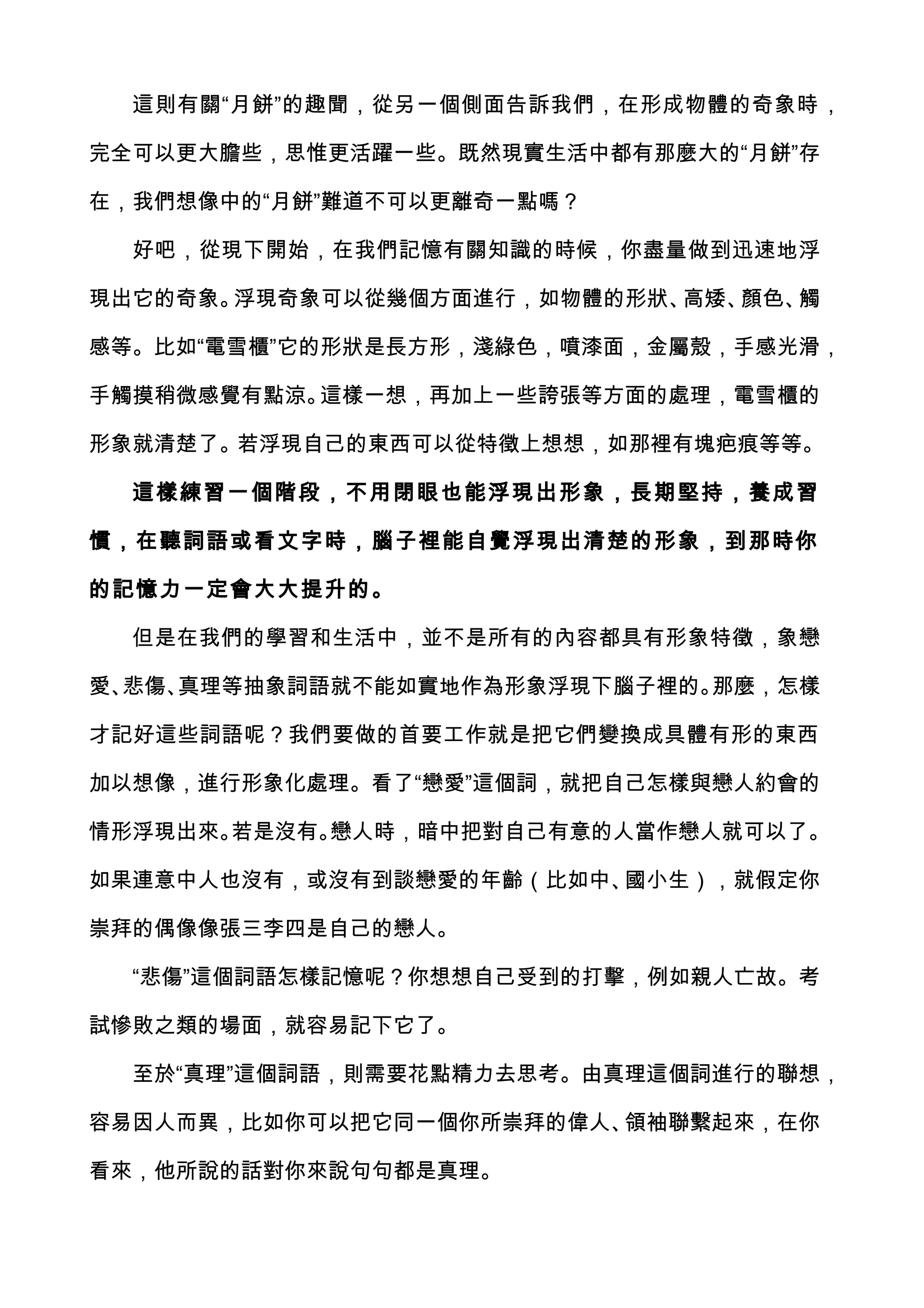 這則有關“月餅”的趣聞，從另一個側面告訴我們，在形成物體的奇象時，

完全可以更大膽些，思惟更活躍一些。既然現實生活中都有那麼大的“月餅”存

在，我們想像中的“月餅”難道不可以更離奇一點嗎？

  好吧，從現下開始，在我們記憶有關知識的時候，你盡量做到迅速地浮

現出它的奇象。浮現奇象可以從幾個方面進行，如物體的形狀、高矮、顏色、觸

感等。比如“電雪櫃”它的形狀是長方形，淺綠色，噴漆面，金屬殼，手感光滑，

手觸摸稍微感覺有點涼。這樣一想，再加上一些誇張等方面的處理，電雪櫃的

形象就清楚了。若浮現自己的東西可以從特徵上想想，如那裡有塊疤痕等等。

  這樣練習一個階段，不用閉眼也能浮現出形象，長期堅持，養成習

慣，在聽詞語或看文字時，腦子裡能自覺浮現出清楚的形象，到那時你

的記憶力一定會大大提升的。

  但是在我們的學習和生活中，並不是所有的內容都具有形象特徵，象戀

愛、悲傷、真理等抽象詞語就不能如實地作為形象浮現下腦子裡的。那麼，怎樣

才記好這些詞語呢？我們要做的首要工作就是把它們變換成具體有形的東西

加以想像，進行形象化處理。看了“戀愛”這個詞，就把自己怎樣與戀人約會的

情形浮現出來。若是沒有。戀人時，暗中把對自己有意的人當作戀人就可以了。

如果連意中人也沒有，或沒有到談戀愛的年齡（比如中、國小生），就假定你

崇拜的偶像像張三李四是自己的戀人。

  “悲傷”這個詞語怎樣記憶呢？你想想自己受到的打擊，例如親人亡故。考

試慘敗之類的場面，就容易記下它了。

  至於“真理”這個詞語，則需要花點精力去思考。由真理這個詞進行的聯想，

容易因人而異，比如你可以把它同一個你所崇拜的偉人、領袖聯繫起來，在你

看來，他所說的話對你來說句句都是真理。
 