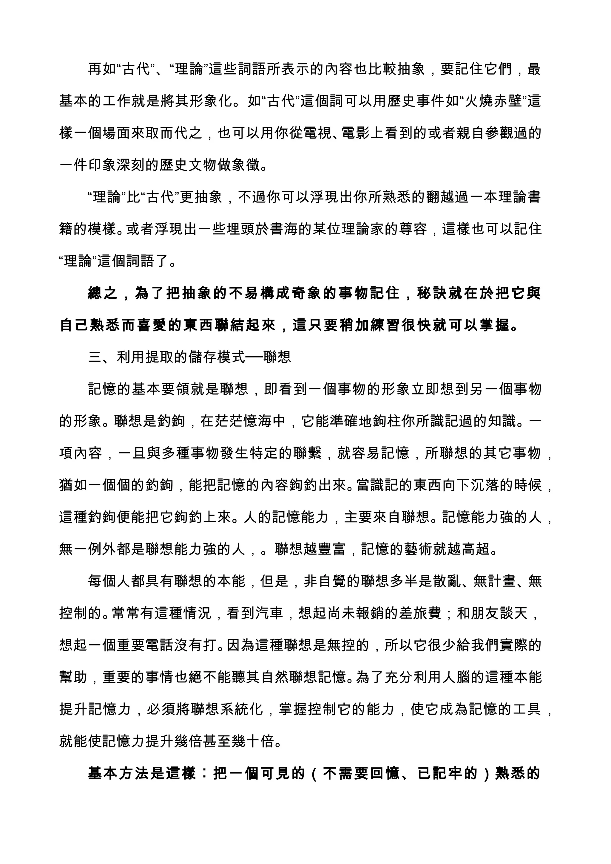再如“古代”、“理論”這些詞語所表示的內容也比較抽象，要記住它們，最

基本的工作就是將其形象化。如“古代”這個詞可以用歷史事件如“火燒赤壁”這

樣一個場面來取而代之，也可以用你從電視、電影上看到的或者親自參觀過的

一件印象深刻的歷史文物做象徵。

  “理論”比“古代”更抽象，不過你可以浮現出你所熟悉的翻越過一本理論書

籍的模樣。或者浮現出一些埋頭於書海的某位理論家的尊容，這樣也可以記住

“理論”這個詞語了。

  總之，為了把抽象的不易構成奇象的事物記住，秘訣就在於把它與

自己熟悉而喜愛的東西聯結起來，這只要稍加練習很快就可以掌握。

  三、利用提取的儲存模式──聯想

  記憶的基本要領就是聯想，即看到一個事物的形象立即想到另一個事物

的形象。聯想是釣鉤，在茫茫憶海中，它能準確地鉤柱你所識記過的知識。一

項內容，一旦與多種事物發生特定的聯繫，就容易記憶，所聯想的其它事物，

猶如一個個的釣鉤，能把記憶的內容鉤釣出來。當識記的東西向下沉落的時候，

這種釣鉤便能把它鉤釣上來。人的記憶能力，主要來自聯想。記憶能力強的人，

無一例外都是聯想能力強的人，。聯想越豐富，記憶的藝術就越高超。

  每個人都具有聯想的本能，但是，非自覺的聯想多半是散亂、無計畫、無

控制的。常常有這種情況，看到汽車，想起尚未報銷的差旅費；和朋友談天，

想起一個重要電話沒有打。因為這種聯想是無控的，所以它很少給我們實際的

幫助，重要的事情也絕不能聽其自然聯想記憶。為了充分利用人腦的這種本能

提升記憶力，必須將聯想系統化，掌握控制它的能力，使它成為記憶的工具，

就能使記憶力提升幾倍甚至幾十倍。

  基本方法是這樣︰把一個可見的（不需要回憶、已記牢的）熟悉的
 