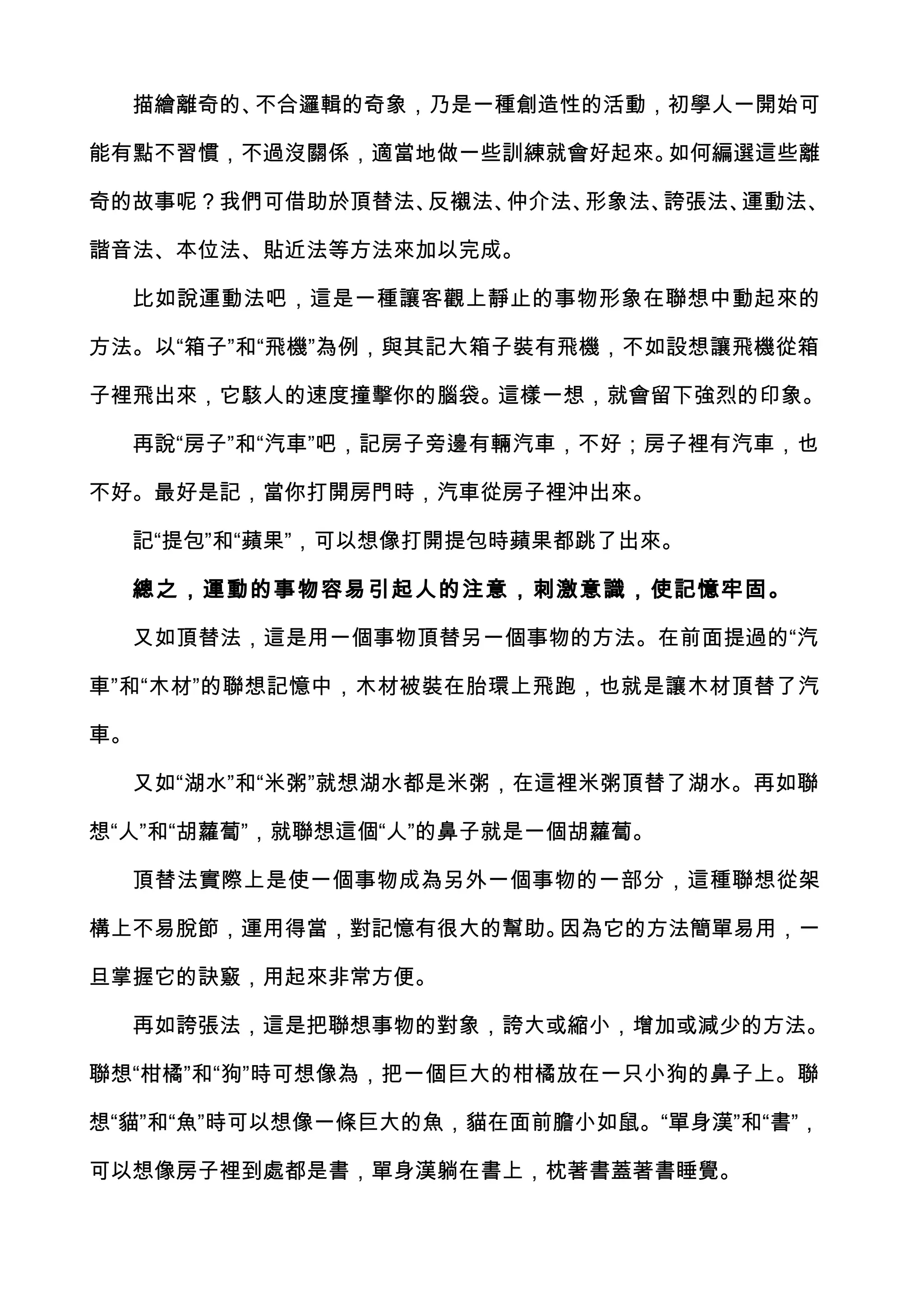 描繪離奇的、不合邏輯的奇象，乃是一種創造性的活動，初學人一開始可

能有點不習慣，不過沒關係，適當地做一些訓練就會好起來。如何編選這些離

奇的故事呢？我們可借助於頂替法、反襯法、仲介法、形象法、誇張法、運動法、

諧音法、本位法、貼近法等方法來加以完成。

  比如說運動法吧，這是一種讓客觀上靜止的事物形象在聯想中動起來的

方法。以“箱子”和“飛機”為例，與其記大箱子裝有飛機，不如設想讓飛機從箱

子裡飛出來，它駭人的速度撞擊你的腦袋。這樣一想，就會留下強烈的印象。

  再說“房子”和“汽車”吧，記房子旁邊有輛汽車，不好；房子裡有汽車，也

不好。最好是記，當你打開房門時，汽車從房子裡沖出來。

  記“提包”和“蘋果”，可以想像打開提包時蘋果都跳了出來。

     總之，運動的事物容易引起人的注意，刺激意識，使記憶牢固。

  又如頂替法，這是用一個事物頂替另一個事物的方法。在前面提過的“汽

車”和“木材”的聯想記憶中，木材被裝在胎環上飛跑，也就是讓木材頂替了汽

車。

  又如“湖水”和“米粥”就想湖水都是米粥，在這裡米粥頂替了湖水。再如聯

想“人”和“胡蘿蔔”，就聯想這個“人”的鼻子就是一個胡蘿蔔。

  頂替法實際上是使一個事物成為另外一個事物的一部分，這種聯想從架

構上不易脫節，運用得當，對記憶有很大的幫助。因為它的方法簡單易用，一

旦掌握它的訣竅，用起來非常方便。

  再如誇張法，這是把聯想事物的對象，誇大或縮小，增加或減少的方法。

聯想“柑橘”和“狗”時可想像為，把一個巨大的柑橘放在一只小狗的鼻子上。聯

想“貓”和“魚”時可以想像一條巨大的魚，貓在面前膽小如鼠。“單身漢”和“書”，

可以想像房子裡到處都是書，單身漢躺在書上，枕著書蓋著書睡覺。
 