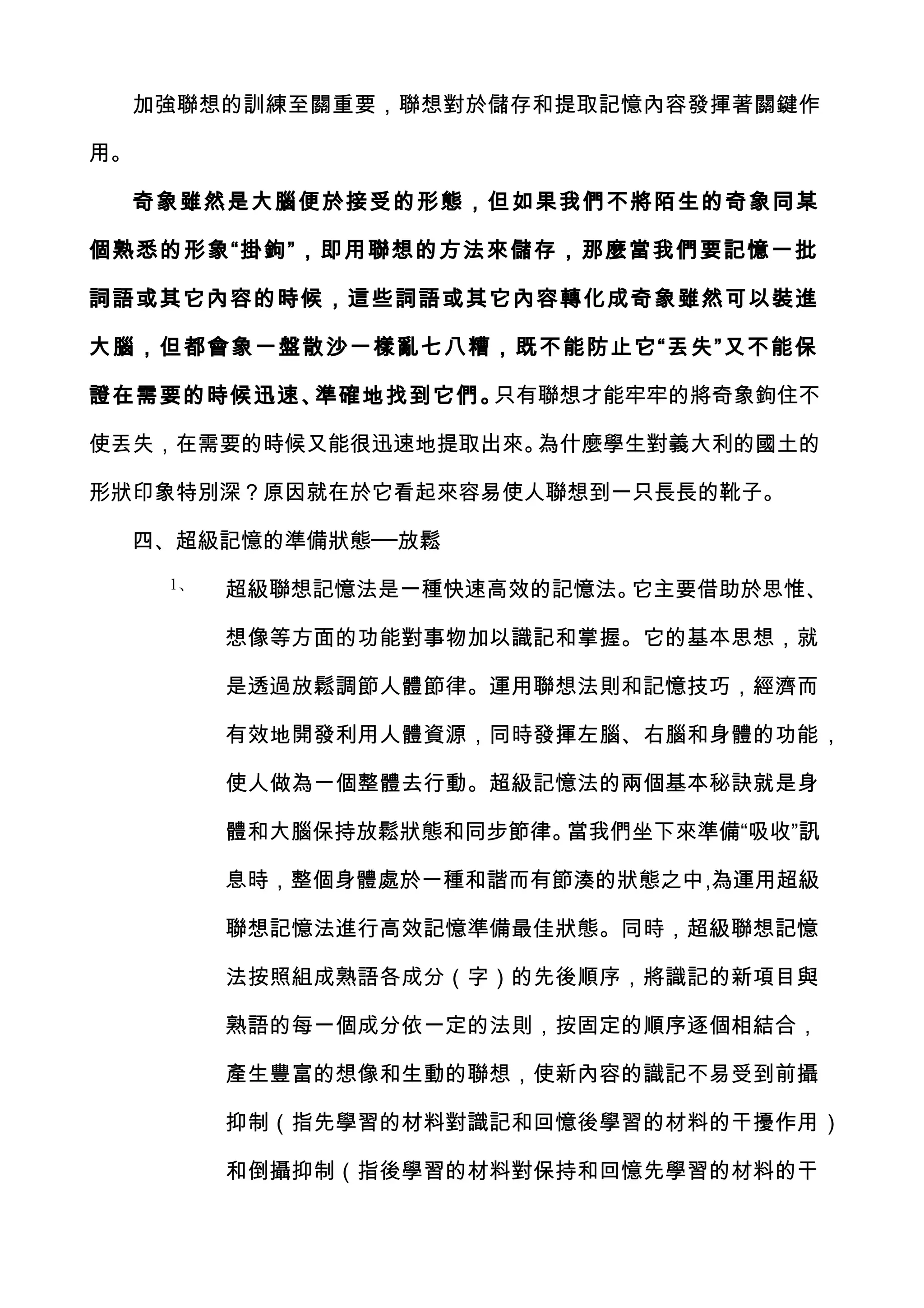 加強聯想的訓練至關重要，聯想對於儲存和提取記憶內容發揮著關鍵作

用。

     奇象雖然是大腦便於接受的形態，但如果我們不將陌生的奇象同某

個熟悉的形象“掛鉤”，即用聯想的方法來儲存，那麼當我們要記憶一批

詞語或其它內容的時候，這些詞語或其它內容轉化成奇象雖然可以裝進

大腦，但都會象一盤散沙一樣亂七八糟，既不能防止它“丟失”又不能保

證在需要的時候迅速、準確地找到它們。只有聯想才能牢牢的將奇象鉤住不

使丟失，在需要的時候又能很迅速地提取出來。為什麼學生對義大利的國土的

形狀印象特別深？原因就在於它看起來容易使人聯想到一只長長的靴子。

  四、超級記憶的準備狀態──放鬆
      1、   超級聯想記憶法是一種快速高效的記憶法。它主要借助於思惟、

           想像等方面的功能對事物加以識記和掌握。它的基本思想，就

           是透過放鬆調節人體節律。運用聯想法則和記憶技巧，經濟而

           有效地開發利用人體資源，同時發揮左腦、右腦和身體的功能，

           使人做為一個整體去行動。超級記憶法的兩個基本秘訣就是身

           體和大腦保持放鬆狀態和同步節律。當我們坐下來準備“吸收”訊

           息時，整個身體處於一種和諧而有節湊的狀態之中,為運用超級

           聯想記憶法進行高效記憶準備最佳狀態。同時，超級聯想記憶

           法按照組成熟語各成分（字）的先後順序，將識記的新項目與

           熟語的每一個成分依一定的法則，按固定的順序逐個相結合，

           產生豐富的想像和生動的聯想，使新內容的識記不易受到前攝

           抑制（指先學習的材料對識記和回憶後學習的材料的干擾作用）

           和倒攝抑制（指後學習的材料對保持和回憶先學習的材料的干
 