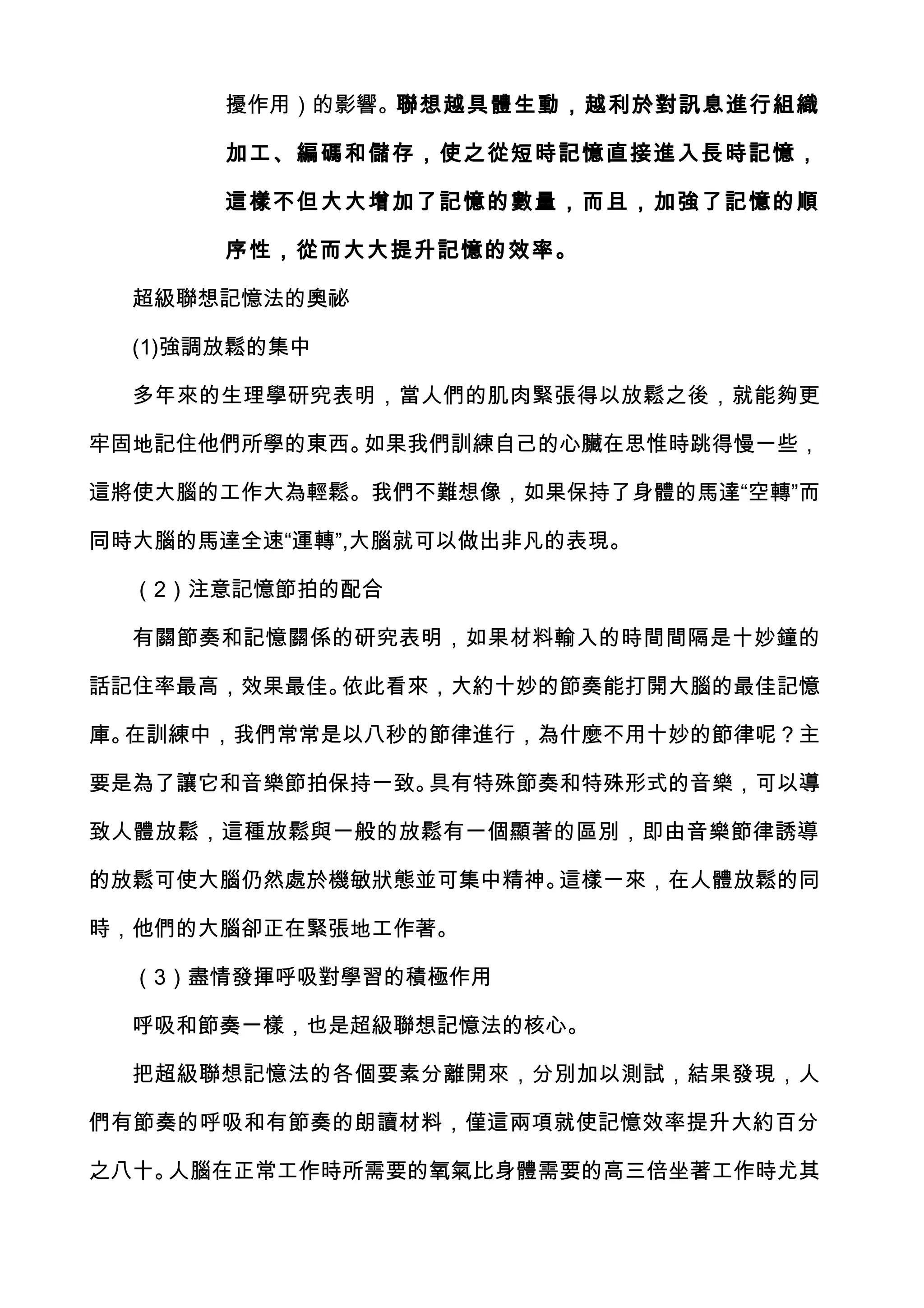 擾作用）的影響。聯想越具體生動，越利於對訊息進行組織

       加工、編 碼和儲存，使 之從短時記憶直接進入長時記憶，

       這樣不但 大大增加了記憶的數量，而且，加強了記憶的順

       序性，從而大大提升記憶的效率。

  超級聯想記憶法的奧祕

  (1)強調放鬆的集中

  多年來的生理學研究表明，當人們的肌肉緊張得以放鬆之後，就能夠更

牢固地記住他們所學的東西。如果我們訓練自己的心臟在思惟時跳得慢一些，

這將使大腦的工作大為輕鬆。我們不難想像，如果保持了身體的馬達“空轉”而

同時大腦的馬達全速“運轉”,大腦就可以做出非凡的表現。

  （2）注意記憶節拍的配合

  有關節奏和記憶關係的研究表明，如果材料輸入的時間間隔是十妙鐘的

話記住率最高，效果最佳。依此看來，大約十妙的節奏能打開大腦的最佳記憶

庫。在訓練中，我們常常是以八秒的節律進行，為什麼不用十妙的節律呢？主

要是為了讓它和音樂節拍保持一致。具有特殊節奏和特殊形式的音樂，可以導

致人體放鬆，這種放鬆與一般的放鬆有一個顯著的區別，即由音樂節律誘導

的放鬆可使大腦仍然處於機敏狀態並可集中精神。這樣一來，在人體放鬆的同

時，他們的大腦卻正在緊張地工作著。

  （3）盡情發揮呼吸對學習的積極作用

  呼吸和節奏一樣，也是超級聯想記憶法的核心。

  把超級聯想記憶法的各個要素分離開來，分別加以測試，結果發現，人

們有節奏的呼吸和有節奏的朗讀材料，僅這兩項就使記憶效率提升大約百分

之八十。人腦在正常工作時所需要的氧氣比身體需要的高三倍坐著工作時尤其
 