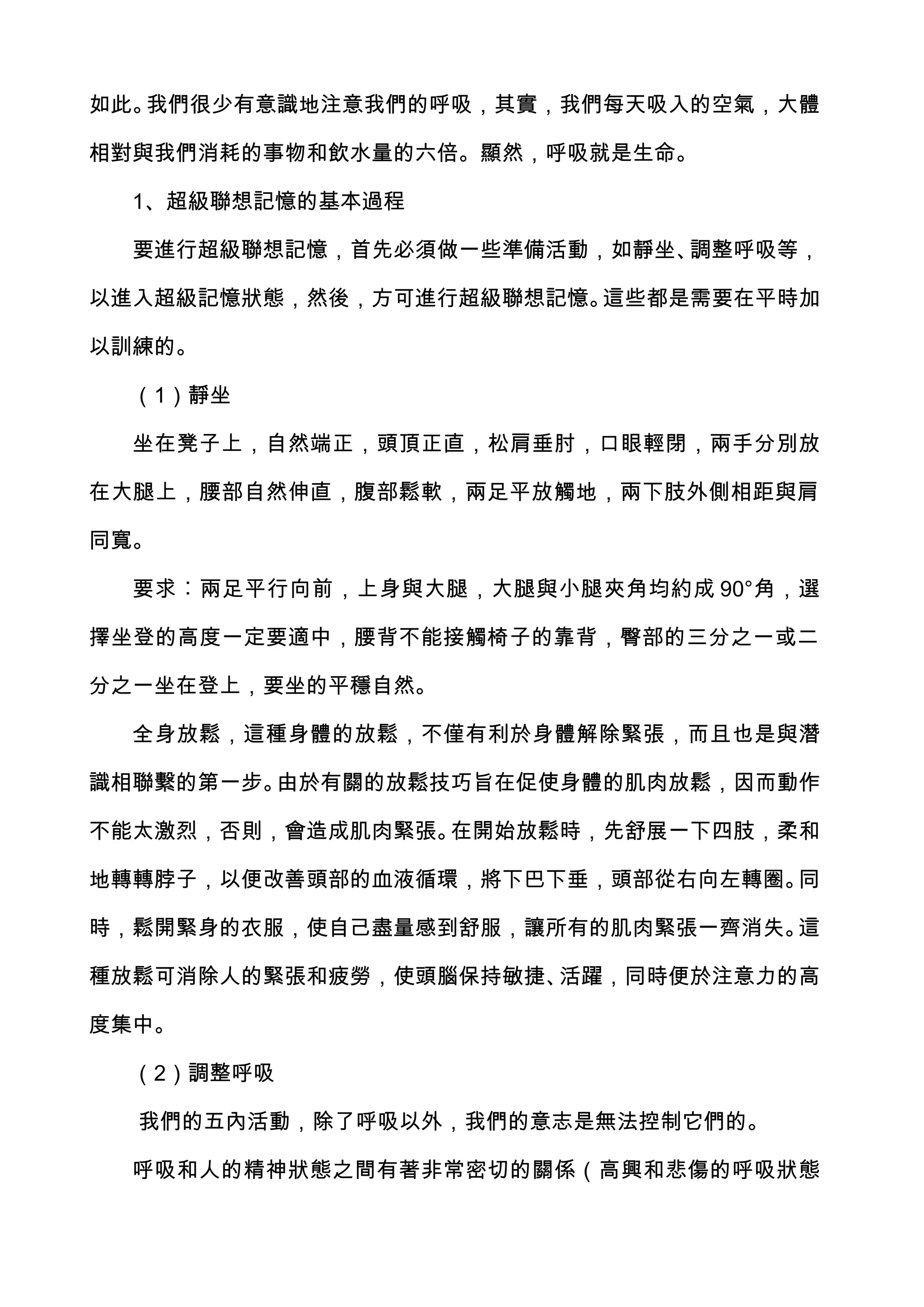 如此。我們很少有意識地注意我們的呼吸，其實，我們每天吸入的空氣，大體

相對與我們消耗的事物和飲水量的六倍。顯然，呼吸就是生命。

  1、超級聯想記憶的基本過程

  要進行超級聯想記憶，首先必須做一些準備活動，如靜坐、調整呼吸等，

以進入超級記憶狀態，然後，方可進行超級聯想記憶。這些都是需要在平時加

以訓練的。

  （1）靜坐

  坐在凳子上，自然端正，頭頂正直，松肩垂肘，口眼輕閉，兩手分別放

在大腿上，腰部自然伸直，腹部鬆軟，兩足平放觸地，兩下肢外側相距與肩

同寬。

  要求︰兩足平行向前，上身與大腿，大腿與小腿夾角均約成 90°角，選

擇坐登的高度一定要適中，腰背不能接觸椅子的靠背，臀部的三分之一或二

分之一坐在登上，要坐的平穩自然。

  全身放鬆，這種身體的放鬆，不僅有利於身體解除緊張，而且也是與潛

識相聯繫的第一步。由於有關的放鬆技巧旨在促使身體的肌肉放鬆，因而動作

不能太激烈，否則，會造成肌肉緊張。在開始放鬆時，先舒展一下四肢，柔和

地轉轉脖子，以便改善頭部的血液循環，將下巴下垂，頭部從右向左轉圈。同

時，鬆開緊身的衣服，使自己盡量感到舒服，讓所有的肌肉緊張一齊消失。這

種放鬆可消除人的緊張和疲勞，使頭腦保持敏捷、活躍，同時便於注意力的高

度集中。

  （2）調整呼吸

  我們的五內活動，除了呼吸以外，我們的意志是無法控制它們的。

  呼吸和人的精神狀態之間有著非常密切的關係（高興和悲傷的呼吸狀態
 
