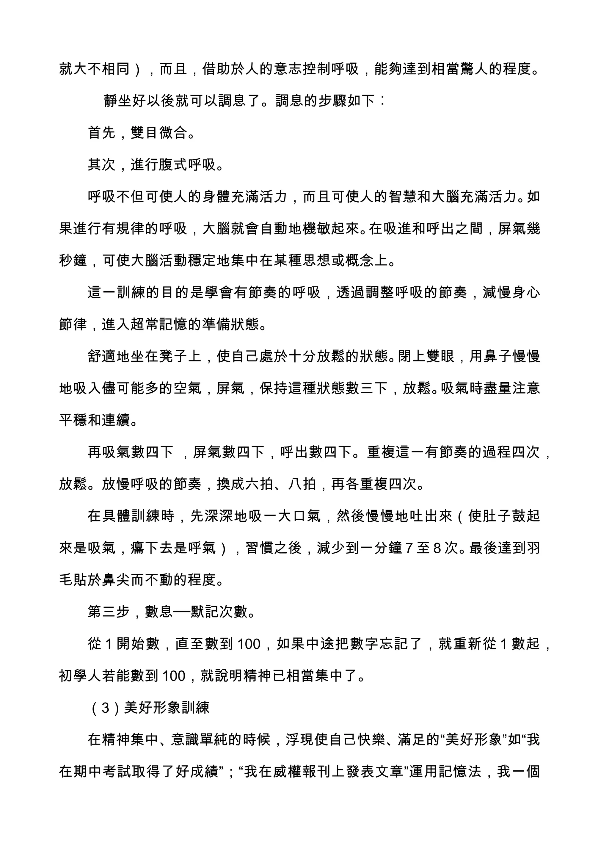 就大不相同），而且，借助於人的意志控制呼吸，能夠達到相當驚人的程度。

   靜坐好以後就可以調息了。調息的步驟如下︰

  首先，雙目微合。

  其次，進行腹式呼吸。

  呼吸不但可使人的身體充滿活力，而且可使人的智慧和大腦充滿活力。如

果進行有規律的呼吸，大腦就會自動地機敏起來。在吸進和呼出之間，屏氣幾

秒鐘，可使大腦活動穩定地集中在某種思想或概念上。

  這一訓練的目的是學會有節奏的呼吸，透過調整呼吸的節奏，減慢身心

節律，進入超常記憶的準備狀態。

  舒適地坐在凳子上，使自己處於十分放鬆的狀態。閉上雙眼，用鼻子慢慢

地吸入儘可能多的空氣，屏氣，保持這種狀態數三下，放鬆。吸氣時盡量注意

平穩和連續。

  再吸氣數四下 ，屏氣數四下，呼出數四下。重複這一有節奏的過程四次，

放鬆。放慢呼吸的節奏，換成六拍、八拍，再各重複四次。

  在具體訓練時，先深深地吸一大口氣，然後慢慢地吐出來（使肚子鼓起

來是吸氣，癟下去是呼氣），習慣之後，減少到一分鐘 7 至 8 次。最後達到羽

毛貼於鼻尖而不動的程度。

  第三步，數息──默記次數。

  從 1 開始數，直至數到 100，如果中途把數字忘記了，就重新從 1 數起，

初學人若能數到 100，就說明精神已相當集中了。

  （3）美好形象訓練

  在精神集中、意識單純的時候，浮現使自己快樂、滿足的“美好形象”如“我

在期中考試取得了好成績”；“我在威權報刊上發表文章”運用記憶法，我一個
 