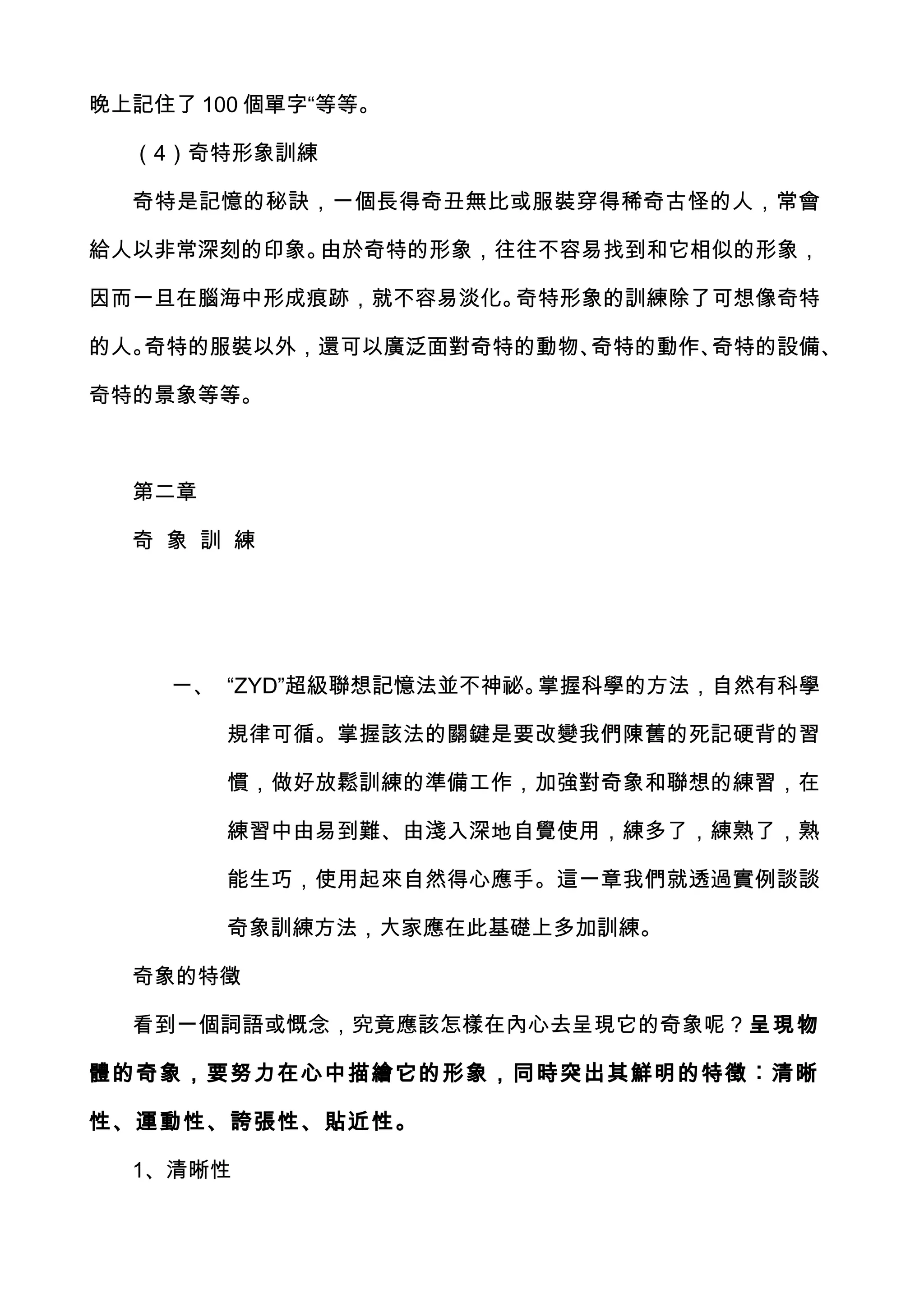 晚上記住了 100 個單字“等等。

  （4）奇特形象訓練

  奇特是記憶的秘訣，一個長得奇丑無比或服裝穿得稀奇古怪的人，常會

給人以非常深刻的印象。由於奇特的形象，往往不容易找到和它相似的形象，

因而一旦在腦海中形成痕跡，就不容易淡化。奇特形象的訓練除了可想像奇特

的人。奇特的服裝以外，還可以廣泛面對奇特的動物、奇特的動作、奇特的設備、

奇特的景象等等。



  第二章

  奇 象 訓 練




    一、 “ZYD”超級聯想記憶法並不神祕。掌握科學的方法，自然有科學

        規律可循。掌握該法的關鍵是要改變我們陳舊的死記硬背的習

        慣，做好放鬆訓練的準備工作，加強對奇象和聯想的練習，在

        練習中由易到難、由淺入深地自覺使用，練多了，練熟了，熟

        能生巧，使用起來自然得心應手。這一章我們就透過實例談談

        奇象訓練方法，大家應在此基礎上多加訓練。

  奇象的特徵

  看到一個詞語或慨念，究竟應該怎樣在內心去呈現它的奇象呢？呈現物

體的奇象，要努力在心中描繪它的形象，同時突出其鮮明的特徵︰清晰

性、運動性、誇張性、貼近性。

  1、清晰性
 