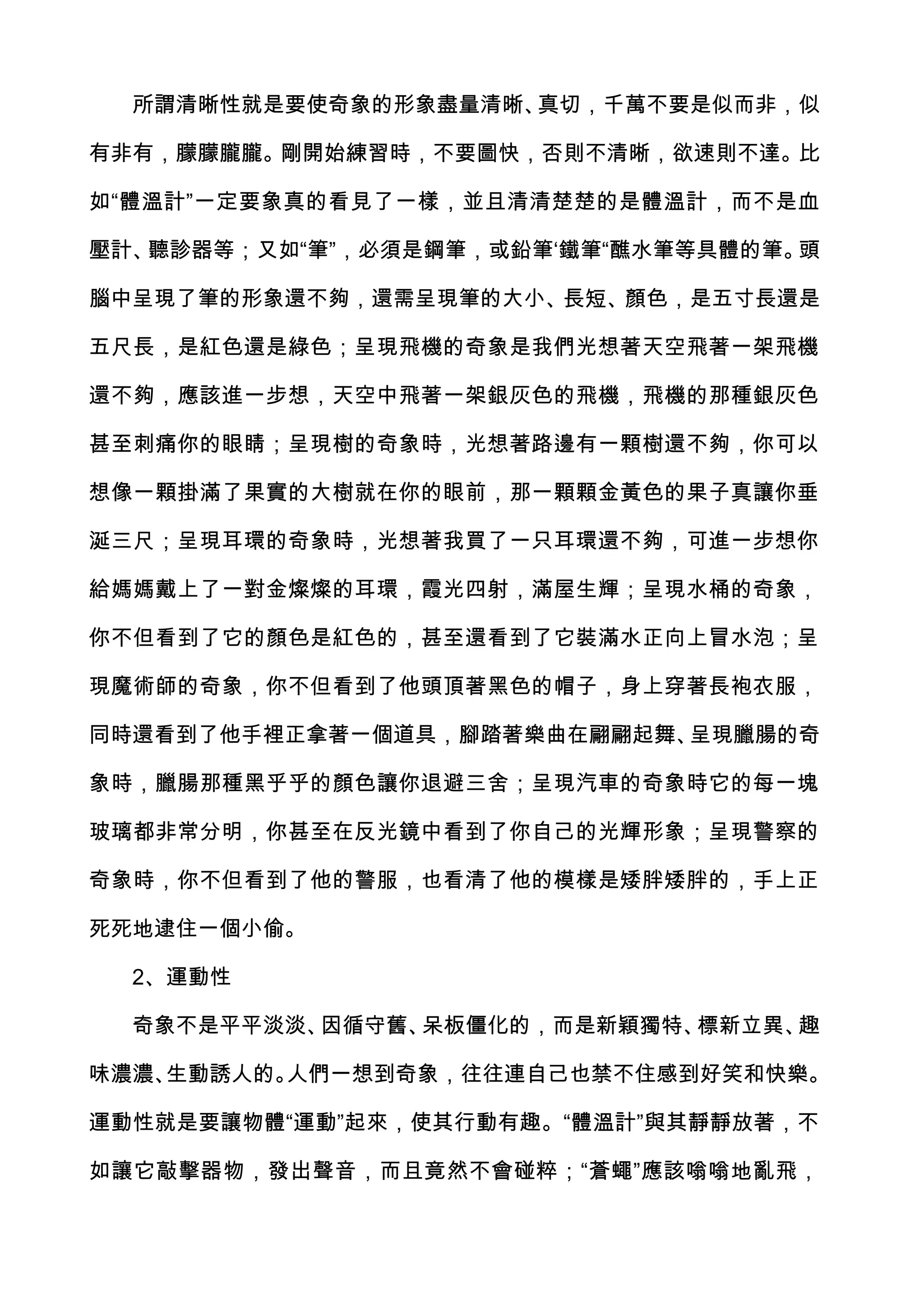 所謂清晰性就是要使奇象的形象盡量清晰、真切，千萬不要是似而非，似

有非有，朦朦朧朧。剛開始練習時，不要圖快，否則不清晰，欲速則不達。比

如“體溫計”一定要象真的看見了一樣，並且清清楚楚的是體溫計，而不是血

壓計、聽診器等；又如“筆”，必須是鋼筆，或鉛筆‘鐵筆“醮水筆等具體的筆。頭

腦中呈現了筆的形象還不夠，還需呈現筆的大小、長短、顏色，是五寸長還是

五尺長，是紅色還是綠色；呈現飛機的奇象是我們光想著天空飛著一架飛機

還不夠，應該進一步想，天空中飛著一架銀灰色的飛機，飛機的那種銀灰色

甚至刺痛你的眼睛；呈現樹的奇象時，光想著路邊有一顆樹還不夠，你可以

想像一顆掛滿了果實的大樹就在你的眼前，那一顆顆金黃色的果子真讓你垂

涎三尺；呈現耳環的奇象時，光想著我買了一只耳環還不夠，可進一步想你

給媽媽戴上了一對金燦燦的耳環，霞光四射，滿屋生輝；呈現水桶的奇象，

你不但看到了它的顏色是紅色的，甚至還看到了它裝滿水正向上冒水泡；呈

現魔術師的奇象，你不但看到了他頭頂著黑色的帽子，身上穿著長袍衣服，

同時還看到了他手裡正拿著一個道具，腳踏著樂曲在翩翩起舞、呈現臘腸的奇

象時，臘腸那種黑乎乎的顏色讓你退避三舍；呈現汽車的奇象時它的每一塊

玻璃都非常分明，你甚至在反光鏡中看到了你自己的光輝形象；呈現警察的

奇象時，你不但看到了他的警服，也看清了他的模樣是矮胖矮胖的，手上正

死死地逮住一個小偷。

  2、運動性

  奇象不是平平淡淡、因循守舊、呆板僵化的，而是新穎獨特、標新立異、趣

味濃濃、生動誘人的。人們一想到奇象，往往連自己也禁不住感到好笑和快樂。

運動性就是要讓物體“運動”起來，使其行動有趣。“體溫計”與其靜靜放著，不

如讓它敲擊器物，發出聲音，而且竟然不會碰粹；“蒼蠅”應該嗡嗡地亂飛，
 