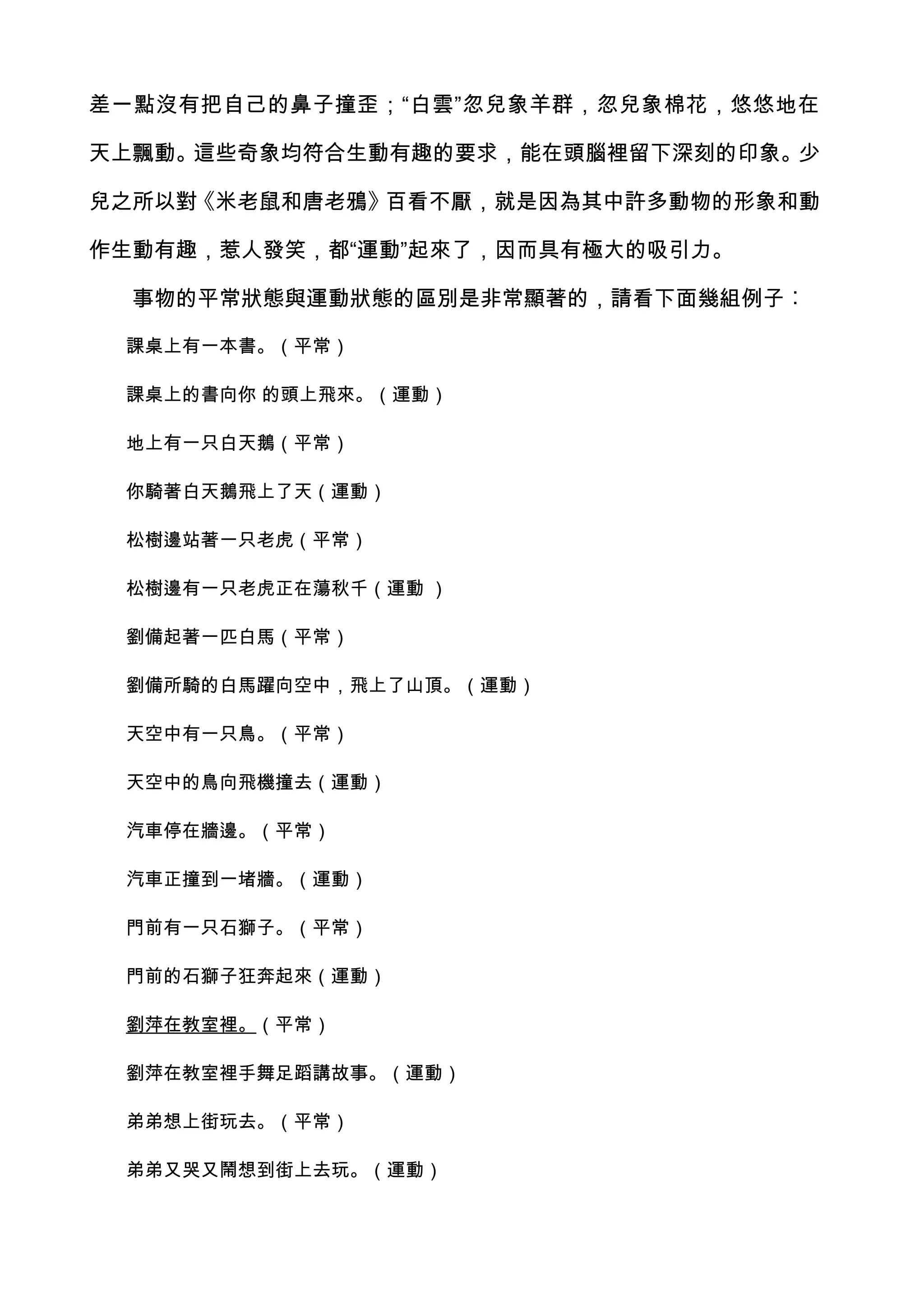 差一點沒有把自己的鼻子撞歪；“白雲”忽兒象羊群，忽兒象棉花，悠悠地在

天上飄動。這些奇象均符合生動有趣的要求，能在頭腦裡留下深刻的印象。少

兒之所以對《米老鼠和唐老鴉》百看不厭，就是因為其中許多動物的形象和動

作生動有趣，惹人發笑，都“運動”起來了，因而具有極大的吸引力。

  事物的平常狀態與運動狀態的區別是非常顯著的，請看下面幾組例子︰

 課桌上有一本書。（平常）

 課桌上的書向你 的頭上飛來。（運動）

 地上有一只白天鵝（平常）

 你騎著白天鵝飛上了天（運動）

 松樹邊站著一只老虎（平常）

 松樹邊有一只老虎正在蕩秋千（運動 ）

 劉備起著一匹白馬（平常）

 劉備所騎的白馬躍向空中，飛上了山頂。（運動）

 天空中有一只鳥。（平常）

 天空中的鳥向飛機撞去（運動）

 汽車停在牆邊。（平常）

 汽車正撞到一堵牆。（運動）

 門前有一只石獅子。（平常）

 門前的石獅子狂奔起來（運動）

 劉萍在教室裡。（平常）

 劉萍在教室裡手舞足蹈講故事。（運動）

 弟弟想上街玩去。（平常）

 弟弟又哭又鬧想到街上去玩。（運動）
 